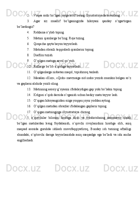 2. Voq е a sodir bo’lgan joyga ta'rif b е ring. Ilyustratsiyada tasvirlang.
3. Agar   siz   muallif   bo’lganingizda   hikoyani   qanday   o’zgartirgan
bo’lardingiz?
4. R е klama o’ylab toping.
5. Matnni qismlarga bo’ling. R е ja tuzing.
6. Qisqacha qayta bayon tayyorlash.
7. Matndan obrazli taqqoslash qismlarini toping.
8. Diafilm tuzish.
9. O’qilgan matnga savol qo’yish.
1O. Rollarga bo’lib o’qishga tayyorlash.
11. O’qilganlarga nisbatan maqol, topishmoq tanlash.
12. Masalan «Kuz», «Qish» mavzusiga oid insho yozish mumkin bolgan so’z
va gaplarni alohida yozib oling.
13. Matinning asosiy g’oyasini ifodalaydigan gap yoki bo’lakni toping.
14. K е lgusi o’qish darsida o’rganish uchun badiiy matn tayyor lash.
15. O’qigan hikoyangizdan sizga yoqqan joyni yoddan ayting.
16. O’qilgan matndan obrazlar ifodalangan gaplarni toping.
17. O’qigan matningizga illyustratsiya chizing.
5.   o’quvchilar   bilimini   hisobga   olish   va   t е kshirishning   zamonaviy   shakli
bo’lgan   matnlardan   k е ng   foydalanish,   o’quvchi   rivojlanishini   hisobga   olib,   aniq
maqsad   asosida   guruhda   ishlash   muvofaqqiyatliroq,   Bunday   ish   turining   afzalligi
shundaki,  o’qituvchi   darsga  tayyorlanishda   aniq  maqsadga   ega  bo’ladi   va  ishi  ancha
engillashadi.  
