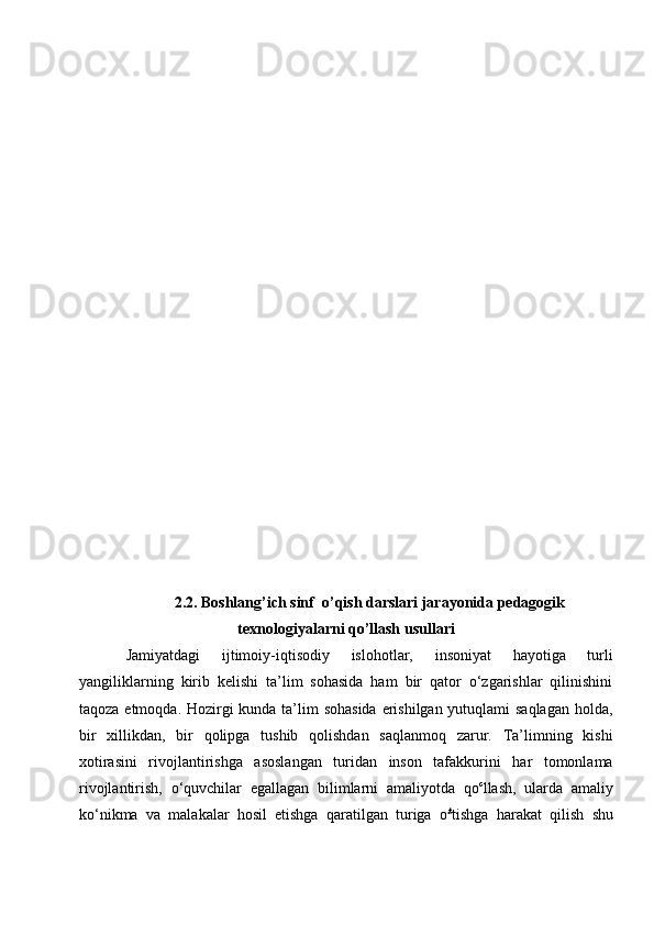 2.2. Boshlang’ich sinf  o’qish darslari jarayonida pedagogik
texnologiyalarni qo’llash usullari
Jamiyatdagi   ijtimoiy-iqtisodiy   islohotlar,   insoniyat   hayotiga   turli
yangiliklarning   kirib   kelishi   ta’lim   sohasida   ham   bir   qator   o‘zgarishlar   qilinishini
taqoza etmoqda. Hozirgi  kunda ta’lim sohasida erishilgan yutuqlami saqlagan holda,
bir   xillikdan,   bir   qolipga   tushib   qolishdan   saqlanmoq   zarur.   Ta’limning   kishi
xotirasini   rivojlantirishga   asoslangan   turidan   inson   tafakkurini   har   tomonlama
rivojlantirish,   o‘quvchilar   egallagan   bilimlarni   amaliyotda   qo c
llash,   ularda   amaliy
ko‘nikma   va   malakalar   hosil   etishga   qaratilgan   turiga   o £
tishga   harakat   qilish   shu 