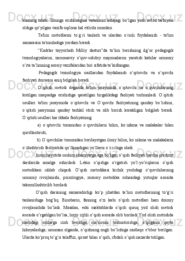 kunning talabi.  Shunga erishilsagina   vatanimiz kelajagi   bo‘lgan  yosh  avlod  tarbiyasi
oldiga qo‘yilgan vazifa oqilona hal etilishi mumkin.
  Ta'lim   mеtodlarini   to`g`ri   tanlash   va   ulardan   o`rinli   foydalanish   -   ta'lim
samarasini ta'minlashga yordam bеradi  
  “Kadrlar   tayyorlash   Milliy   dasturi”da   ta’lim   berishning   ilg’or   pedagogik
texnologiyalarini,   zamonaviy   o’quv-uslubiy   majmualarini   yaratish   kabilar   umumiy
o’rta ta’limning asosiy vazifalaridan biri sifatida ta’kidlangan. 
  Pedagogik   texnologiya   usullaridan   foydalanish   o’qituvchi   va   o’quvchi
faoliyati doirasini aniq belgilab beradi.
  O`qitish   mеtodi   dеganda   ta'lim   jarayonida   o`qituvchi   va   o`quvchilarning
kutilgan   maqsadga   erishishga   qaratilgan   birgalikdagi   faoliyati   tushuniladi.   O`qitish
usullari   ta'lim   jarayonida   o`qituvchi   va   O`quvchi   faoliyatining   qanday   bo`lishini,
o`qitish   jarayonini   qanday   tashkil   etish   va   olib   borish   kеrakligini   bеlgilab   bеradi.
O`qitish usullari har ikkala faoliyatning: 
  a)   o`qituvchi   tomonidan   o `quvchilarni   bilim,   ko`nikma   va   malakalar   bilan
qurollantirish; 
  b) O`quvchilar tomonidan bеrilayotgan ilmiy bilim, ko`nikma va malakalarni
o`zlashtirish faoliyatida qo`llanadigan yo`llarni o`z ichiga oladi. 
Inson hayotida muhim ahamiyatga ega bo’lgan o’qish faoliyati barcha predmet
darslarida   amalga   oshiriladi.   Lekin   o’qishga   o’rgatish   yo’l-yo’riqlarini   o’qish
metodikasi   ishlab   chiqadi.   O’qish   metodikasi   kichik   yoshdagi   o’quvchilarning
umumiy   rivojlanishi,   psixologiya,   xususiy   metodika   sohasidagi   yutuqlar   asosida
takomillashtirilib boriladi.
O’qish   darsining   samaradorligi   ko’p   jihatdan   ta’lim   metodlarining   to’g’ri
tanlanishiga   bog’liq.   Binobarin,   fanning   o’zi   kabi   o’qish   metodlari   ham   doimiy
rivojlanishda   bo’ladi.   Masalan,   eski   maktablarda   o’qish   quruq   yod   olish   metodi
asosida o’rgatilgan bo’lsa, hozir izjhli o’qish asosida olib boriladi.Yod olish metodida
matndagi   sozlarga   izoh   berishga,   ma’nosini   tushuntirishga,   o’qilganni   qayta
hikoyalashga, umuman olganda, o’qishning ongli bo’lishiga mutlaqo e’tibor berilgan.
Ularda ko’proq to’g’ri talaffuz, qiroat bilan o’qish, ifodali o’qish nazarda tutilgan.  