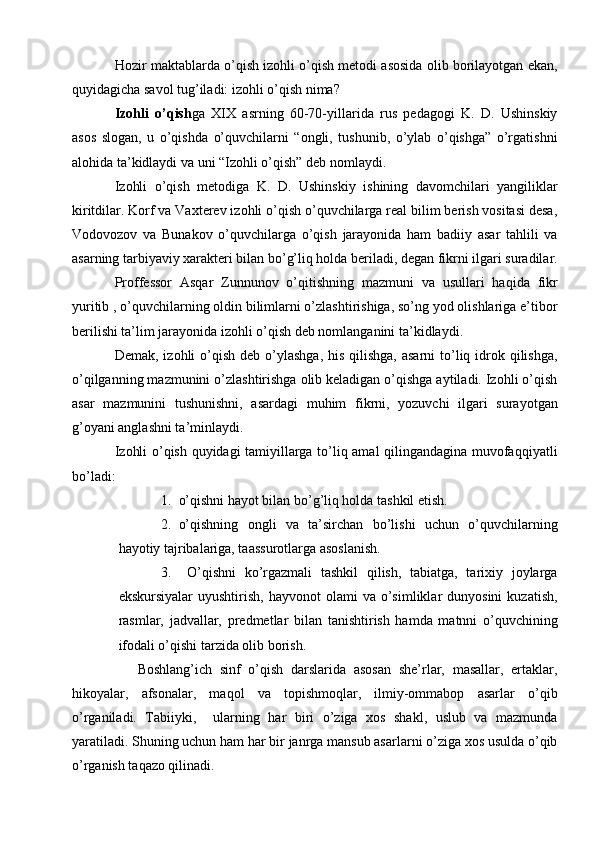 Hozir maktablarda o’qish izohli o’qish metodi asosida olib borilayotgan ekan,
quyidagicha savol tug’iladi: izohli o’qish nima? 
Izohli   o’qish ga   XIX   asrning   60-70-yillarida   rus   pedagogi   K.   D.   Ushinskiy
asos   slogan,   u   o’qishda   o’quvchilarni   “ongli,   tushunib,   o’ylab   o’qishga”   o’rgatishni
alohida ta’kidlaydi va uni “Izohli o’qish” deb nomlaydi. 
Izohli   o’qish   metodiga   K.   D.   Ushinskiy   ishining   davomchilari   yangiliklar
kiritdilar. Korf va Vaxterev izohli o’qish o’quvchilarga real bilim berish vositasi desa,
Vodovozov   va   Bunakov   o’quvchilarga   o’qish   jarayonida   ham   badiiy   asar   tahlili   va
asarning tarbiyaviy xarakteri bilan bo’g’liq holda beriladi, degan fikrni ilgari suradilar.
Proffessor   Asqar   Zunnunov   o’qitishning   mazmuni   va   usullari   haqida   fikr
yuritib , o’quvchilarning oldin bilimlarni o’zlashtirishiga, so’ng yod olishlariga e’tibor
berilishi ta’lim jarayonida izohli o’qish deb nomlanganini ta’kidlaydi.
Demak, izohli  o’qish deb o’ylashga,  his  qilishga, asarni  to’liq idrok qilishga,
o’qilganning mazmunini o’zlashtirishga olib keladigan o’qishga aytiladi. Izohli o’qish
asar   mazmunini   tushunishni,   asardagi   muhim   fikrni,   yozuvchi   ilgari   surayotgan
g’oyani anglashni ta’minlaydi. 
Izohli o’qish quyidagi tamiyillarga to’liq amal qilingandagina muvofaqqiyatli
bo’ladi:
1. o’qishni hayot bilan bo’g’liq holda tashkil etish. 
2. o’qishning   ongli   va   ta’sirchan   bo’lishi   uchun   o’quvchilarning
hayotiy tajribalariga, taassurotlarga asoslanish.
3.   O’qishni   ko’rgazmali   tashkil   qilish,   tabiatga,   tarixiy   joylarga
ekskursiyalar  uyushtirish,   hayvonot   olami   va  o’simliklar  dunyosini   kuzatish,
rasmlar,   jadvallar,   predmetlar   bilan   tanishtirish   hamda   matnni   o’quvchining
ifodali o’qishi tarzida olib borish.
      Boshlang’ich   sinf   o’qish   darslarida   asosan   she’rlar,   masallar,   ertaklar,
hikoyalar,   afsonalar,   maqol   va   topishmoqlar,   ilmiy-ommabop   asarlar   o’qib
o’rganiladi.   Tabiiyki,     ularning   har   biri   o’ziga   xos   shakl,   uslub   va   mazmunda
yaratiladi. Shuning uchun ham har bir janrga mansub asarlarni o’ziga xos usulda o’qib
o’rganish taqazo qilinadi. 