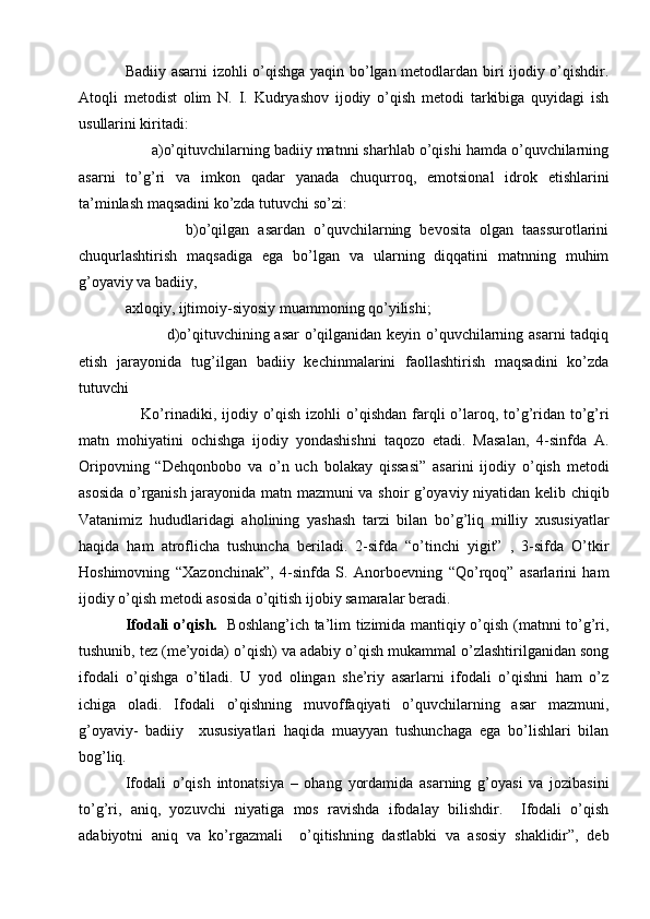 Badiiy asarni  izohli o’qishga yaqin bo’lgan metodlardan biri ijodiy o’qishdir.
Atoqli   metodist   olim   N.   I.   Kudryashov   ijodiy   o’qish   metodi   tarkibiga   quyidagi   ish
usullarini kiritadi:  
      a)o’qituvchilarning badiiy matnni sharhlab o’qishi hamda o’quvchilarning
asarni   to’g’ri   va   imkon   qadar   yanada   chuqurroq,   emotsional   idrok   etishlarini
ta’minlash maqsadini ko’zda tutuvchi so’zi:
              b)o’qilgan   asardan   o’quvchilarning   bevosita   olgan   taassurotlarini
chuqurlashtirish   maqsadiga   ega   bo’lgan   va   ularning   diqqatini   matnning   muhim
g’oyaviy va badiiy, 
axloqiy, ijtimoiy-siyosiy muammoning qo’yilishi;
               d)o’qituvchining asar  o’qilganidan keyin o’quvchilarning asarni tadqiq
etish   jarayonida   tug’ilgan   badiiy   kechinmalarini   faollashtirish   maqsadini   ko’zda
tutuvchi 
     Ko’rinadiki, ijodiy o’qish  izohli  o’qishdan  farqli  o’laroq, to’g’ridan to’g’ri
matn   mohiyatini   ochishga   ijodiy   yondashishni   taqozo   etadi.   Masalan,   4-sinfda   A.
Oripovning   “Dehqonbobo   va   o’n   uch   bolakay   qissasi”   asarini   ijodiy   o’qish   metodi
asosida o’rganish jarayonida matn mazmuni va shoir g’oyaviy niyatidan kelib chiqib
Vatanimiz   hududlaridagi   aholining   yashash   tarzi   bilan   bo’g’liq   milliy   xususiyatlar
haqida   ham   atroflicha   tushuncha   beriladi.   2-sifda   “o’tinchi   yigit”   ,   3-sifda   O’tkir
Hoshimovning   “Xazonchinak”,   4-sinfda   S.   Anorboevning   “Qo’rqoq”   asarlarini   ham
ijodiy o’qish metodi asosida o’qitish ijobiy samaralar beradi. 
Ifodali o’qish.    Boshlang’ich ta’lim tizimida mantiqiy o’qish (matnni to’g’ri,
tushunib, tez (me’yoida) o’qish) va adabiy o’qish mukammal o’zlashtirilganidan song
ifodali   o’qishga   o’tiladi.   U   yod   olingan   she’riy   asarlarni   ifodali   o’qishni   ham   o’z
ichiga   oladi.   Ifodali   o’qishning   muvoffaqiyati   o’quvchilarning   asar   mazmuni,
g’oyaviy-   badiiy     xususiyatlari   haqida   muayyan   tushunchaga   ega   bo’lishlari   bilan
bog’liq.
Ifodali   o’qish   intonatsiya   –   ohang   yordamida   asarning   g’oyasi   va   jozibasini
to’g’ri,   aniq,   yozuvchi   niyatiga   mos   ravishda   ifodalay   bilishdir.     Ifodali   o’qish
adabiyotni   aniq   va   ko’rgazmali     o’qitishning   dastlabki   va   asosiy   shaklidir”,   deb 