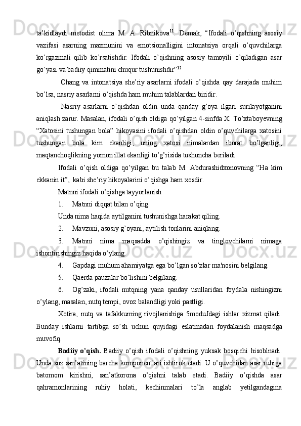ta’kidlaydi   metodist   olima   M.   A.   Ribnikova 11
.   Demak,   “Ifodali   o’qishning   asosiy
vazifasi   asarning   mazmunini   va   emotsionalligini   intonatsiya   orqali   o’quvchilarga
ko’rgazmali   qilib   ko’rsatishdir.   Ifodali   o’qishning   asosiy   tamoyili   o’qiladigan   asar
go’yasi va badiiy qimmatini chuqur tushunishdir” 12
  Ohang   va   intonatsiya   she’riy   asarlarni   ifodali   o’qishda   qay   darajada   muhim
bo’lsa, nasriy asarlarni o’qishda ham muhim talablardan biridir. 
  Nasriy   asarlarni   o’qishdan   oldin   unda   qanday   g’oya   ilgari   surilayotganini
aniqlash zarur. Masalan, ifodali o’qish oldiga qo’yilgan 4-sinfda X. To’xtaboyevning
“Xatosini   tushungan   bola”   hikoyasini   ifodali   o’qishdan   oldin   o’quvchilarga   xatosini
tushungan   bola   kim   ekanligi,   uning   xatosi   nimalardan   iborat   bo’lganligi,
maqtanchoqlikning yomon illat ekanligi to’g’risida tushuncha beriladi. 
Ifodali   o’qish   oldiga   qo’yilgan   bu   talab   M.   Abdurashidxonovning   “Ha   kim
ekkanin it”,  kabi she’riy hikoyalarini o’qishga ham xosdir.  
Matnni ifodali o’qishga tayyorlanish
1. Matnni diqqat bilan o’qing. 
Unda nima haqida aytilganini tushunishga harakat qiling.
2. Mavzuni, asosiy g’oyani, aytilish tonlarini aniqlang.
3. Matnni   nima   maqsadda   o’qishingiz   va   tinglovchilarni   nimaga
ishontirishingiz haqida o’ylang.
4. Gapdagi muhum ahamiyatga ega bo’lgan so’zlar ma'nosini b е lgilang.
5. Qa е rda pauzalar bo’lishini b е lgilang.
6. Og’zaki,   ifodali   nutqning   yana   qanday   usullaridan   foydala   nishingizni
o’ylang, masalan, nutq t е mpi, ovoz balandligi yoki pastligi.
Xotira,   nutq   va   tafakkuming   rivojlanishiga   5moduJdagi   ishlar   xizmat   qiladi.
Bunday   ishlarni   tartibga   so’sh   uchun   quyidagi   е slatmadan   foydalanish   maqsadga
muvofiq.
Badiiy   o’qish.   Badiiy   o’qish   ifodali   o’qishning   yuksak   bosqichi   hisoblnadi.
Unda soz san’atining barcha komponentlari ishtirok etadi. U o’quvchidan asar ruhiga
batomom   kirishni,   san’atkorona   o’qishni   talab   etadi.   Badiiy   o’qishda   asar
qahramonlarining   ruhiy   holati,   kechinmalari   to’la   anglab   yetilgandagina 