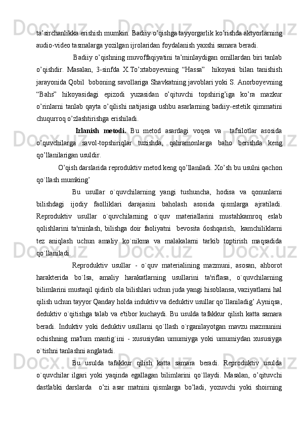 ta’sirchanlikka erishish mumkin.   Badiiy o’qishga tayyorgarlik ko’rishda aktyorlarning
audio-video tasmalarga yozilgan ijrolaridan foydalanish yaxshi samara beradi. 
              Badiiy o’qishning muvoffaqiyatini ta’minlaydigan omillardan biri tanlab
o’qishdir.   Masalan,   3-sinfda   X.To’xtaboyevning   “Hassa”     hikoyasi   bilan   tanishish
jarayonida Qobil  boboning savollariga Shavkatning javoblari yoki S. Anorboyevning
“Bahs”   hikoyasidagi   epizodi   yuzasidan   o’qituvchi   topshirig’iga   ko’ra   mazkur
o’rinlarni  tanlab qayta o’qilishi  natijasiga ushbu asarlarning badiiy-estetik qimmatini
chuqurroq o’zlashtirishga erishiladi. 
        Izlanish   metodi.   Bu   metod   asardagi   voqea   va     tafsilotlar   asosida
o’quvchilarga   savol-topshiriqlar   tuzishda,   qahramonlarga   baho   berishda   keng
qo’llanilarigan usuldir. 
O’qish darslarida rеproduktiv metod keng qo’llaniladi. Xo’sh bu usulni qachon
qo`llash mumking’ 
Bu   usullar   o`quvchilarning   yangi   tushuncha,   hodisa   va   qonunlarni
bilishdagi   ijodiy   faolliklari   darajasini   baholash   asosida   qismlarga   ajratiladi.
Rеproduktiv   usullar   o`quvchilarning   o`quv   matеriallarini   mustahkamroq   eslab
qolishlarini   ta'minlash,   bilishga   doir   faoliyatni     bеvosita   6oshqarish,     kamchiliklarni
tеz   aniqlash   uchun   amaliy   ko`nikma   va   malakalarni   tarkib   toptirish   maqsadida
qo`llaniladi. 
Rеproduktiv   usullar   -   o`quv   matеrialining   mazmuni,   asosan,   ahborot
haraktеrida   bo`lsa,   amaliy   harakatlarning   usullarini   ta'riflasa,   o`quvchilarning
bilimlarini mustaqil qidirib ola bilishlari uchun juda yangi hisoblansa, vaziyatlarni hal
qilish uchun tayyor Qanday holda induktiv va dеduktiv usullar qo`llaniladig’ Ayniqsa,
dеduktiv o`qitishga talab va e'tibor kuchaydi. Bu usulda tafakkur qilish katta samara
bеradi.   Induktiv   yoki   dеduktiv   usullarni   qo`llash   o`rganilayotgan   mavzu   mazmunini
ochishning   ma'lum   mantig`ini   -   xususiydan   umumiyga   yoki   umumiydan   xususiyga
o`tishni tanlashni anglatadi.
Bu   usulda   tafakkur   qilish   katta   samara   bеradi.   Rеproduktiv   usulda
o`quvchilar   ilgari   yoki   yaqinda   egallagan   bilimlarini   qo`llaydi.   Masalan,   o’qituvchi
dastlabki   darslarda     o’zi   asar   matnini   qismlarga   bo’ladi,   yozuvchi   yoki   shoirning 