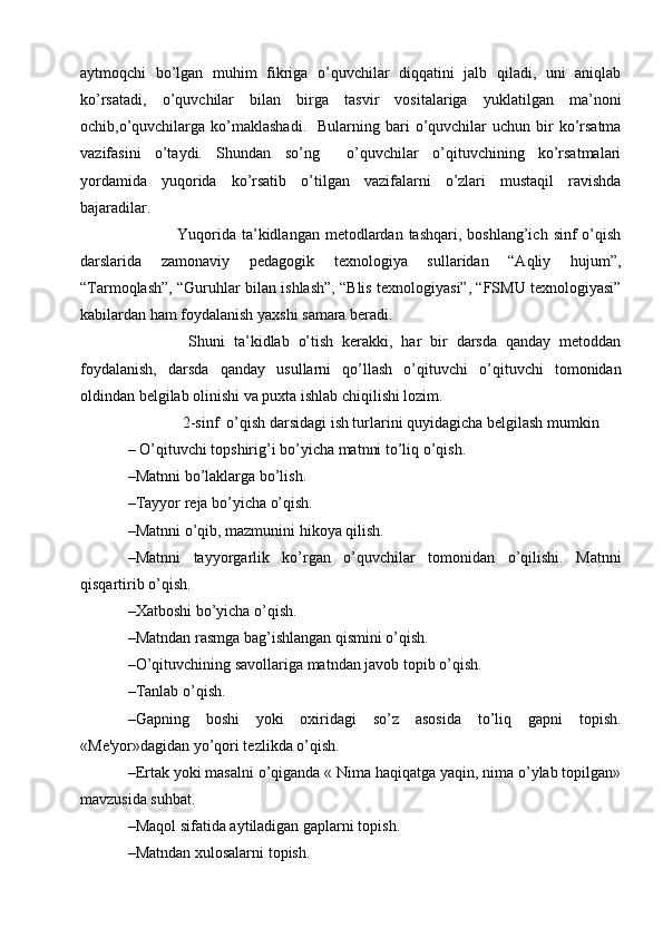 aytmoqchi   bo’lgan   muhim   fikriga   o’quvchilar   diqqatini   jalb   qiladi,   uni   aniqlab
ko’rsatadi,   o’quvchilar   bilan   birga   tasvir   vositalariga   yuklatilgan   ma’noni
ochib,o’quvchilarga  ko’maklashadi.    Bularning  bari   o’quvchilar   uchun bir  ko’rsatma
vazifasini   o’taydi.   Shundan   so’ng     o’quvchilar   o’qituvchining   ko’rsatmalari
yordamida   yuqorida   ko’rsatib   o’tilgan   vazifalarni   o’zlari   mustaqil   ravishda
bajaradilar. 
                 Yuqorida  ta’kidlangan  metodlardan tashqari,  boshlang’ich  sinf  o’qish
darslarida   zamonaviy   pedagogik   texnologiya   sullaridan   “Aqliy   hujum”,
“Tarmoqlash”, “Guruhlar bilan ishlash”, “Blis texnologiyasi”, “FSMU texnologiyasi”
kabilardan ham foydalanish yaxshi samara beradi.
              Shuni   ta’kidlab   o’tish   kerakki,   har   bir   darsda   qanday   metoddan
foydalanish,   darsda   qanday   usullarni   qo’llash   o’qituvchi   o’qituvchi   tomonidan
oldindan belgilab olinishi va puxta ishlab chiqilishi lozim.
              2-sinf  o’qish darsidagi ish turlarini quyidagicha belgilash mumkin
– O’qituvchi topshirig’i bo’yicha matnni to’liq o’qish.
–Matnni bo’laklarga bo’lish.
–Tayyor r е ja bo’yicha o’qish.
–Matnni o’qib, mazmunini hikoya qilish.
–Matnni   tayyorgarlik   ko’rgan   o’quvchilar   tomonidan   o’qilishi.   Matnni
qisqartirib o’qish.
–Xatboshi bo’yicha o’qish.
–Matndan rasmga bag’ishlangan qismini o’qish.
–O’qituvchining savollariga matndan javob topib o’qish.
–Tanlab o’qish.
–Gapning   boshi   yoki   oxiridagi   so’z   asosida   to’liq   gapni   topish.
«M е 'yor»dagidan yo’qori t е zlikda o’qish.
–Ertak yoki masalni o’qiganda « Nima haqiqatga yaqin, nima o’ylab topilgan»
mavzusida suhbat.
–Maqol sifatida aytiladigan gaplarni topish.
–Matndan xulosalarni topish. 