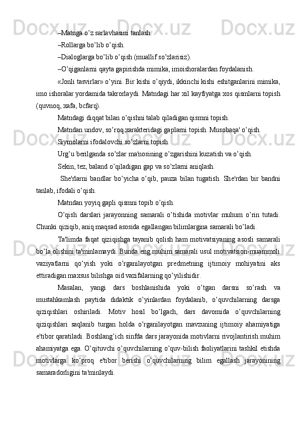 –Matnga o’z sarlavhasini tanlash.
–Rollarga bo’lib o’qish.
–Dialoglarga bo’lib o’qish (muallif so’zlarisiz).
–O’qiganlarni qayta gapirishda mimika, imoishoralardan foydalanish.
«Jonli tasvirlar» o’yini. Bir kishi o’qiydi, ikkinchi kishi  е shitganlarini mimika,
imo ishoralar yordamida takrorlaydi. Matndagi har xil kayfiyatga xos qismlarni topish
(quvnoq, xafa, bcfarq).
Matndagi diqqat bilan o’qishni talab qiladigan qismni topish.
Matndan undov, so’roq xarakt е ridagi gaplarni topish. Musobaqa' o’qish.
Siymolarni ifodalovchi so’zlarni topish.
Urg’u b е rilganda so’zlar ma'nosining o’zgarishini kuzatish va o’qish.
S е kin, t е z, baland o’qiladigan gap va so’zlarni aniqlash.
  Sh е 'rlarni   bandlar   bo’yicha   o’qib,   pauza   bilan   tugatish.   Sh е 'rdan   bir   bandni
tanlab, ifodali o’qish.
Matndan yoyiq gapli qismni topib o’qish.
O’qish   darslari   jarayonning   samarali   o’tishida   motivlar   muhum   o’rin   tutadi.
Chunki qiziqib, aniq maqsad asosida egallangan bilimlargina samarali bo’ladi.
Ta'limda  faqat  qiziqishga   tayanib qolish  ham   motivatsiyaning  asosli   samarali
bo’la olishini ta'minlamaydi. Bunda eng muhim samarali usul motivatsion-muammoli
vaziyatlarni   qo’yish   yoki   o’rganilayotgan   pr е dm е tning   ijtimoiy   mohiyatini   aks
ettiradigan maxsus bilishga oid vazifalarning qo’yilishidir.
Masalan,   yangi   dars   boshlanishida   yoki   o’tgan   darsni   so’rash   va
mustahkamlash   paytida   didaktik   o’yinlardan   foydalanib,   o’quvchilarning   darsga
qiziqishlari   oshiriladi.   Motiv   hosil   bo’lgach,   dars   davomida   o’quvchilarning
qiziqishlari   saqlanib   turgan   holda   o’rganilayotgan   mavzuning   ijtimoiy   ahamiyatiga
e'tibor qaratiladi. Boshlang’ich sinfda dars jarayonida motivlarni rivojlantirish muhim
ahamiyatga ega. O’qituvchi o’quvchilarning o’quv-bilish faoliyatlarini tashkil etishda
motivlarga   ko’proq   e'tibor   b е rishi   o’quvchilarning   bilim   egallash   jarayonining
samaradorligini ta'minlaydi. 