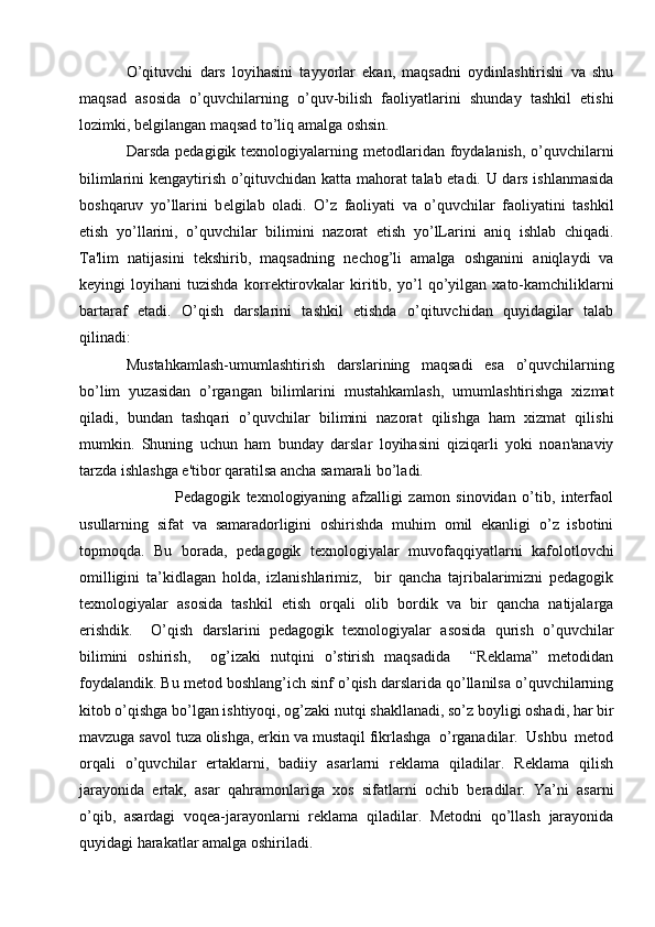 O’qituvchi   dars   loyihasini   tayyorlar   ekan,   maqsadni   oydinlashtirishi   va   shu
maqsad   asosida   o’quvchilarning   o’quv-bilish   faoliyatlarini   shunday   tashkil   etishi
lozimki, b е lgilangan maqsad to’liq amalga oshsin.
Darsda  pedagigik texnologiyalarning  metodlaridan  foydalanish,   o’quvchilarni
bilimlarini kengaytirish o’qituvchidan katta mahorat talab etadi. U dars ishlanmasida
boshqaruv   yo’llarini   b е lgilab   oladi.   O’z   faoliyati   va   o’quvchilar   faoliyatini   tashkil
etish   yo’llarini,   o’quvchilar   bilimini   nazorat   etish   yo’lLarini   aniq   ishlab   chiqadi.
Ta'lim   natijasini   t е kshirib,   maqsadning   n е chog’li   amalga   oshganini   aniqlaydi   va
k е yingi   loyihani   tuzishda   korr е ktirovkalar   kiritib,   yo’l   qo’yilgan   xato-kamchiliklarni
bartaraf   etadi.   O’qish   darslarini   tashkil   etishda   o’qituvchidan   quyidagilar   talab
qilinadi:
Mustahkamlash-umumlashtirish   darslarining   maqsadi   esa   o’quvchilarning
bo’lim   yuzasidan   o’rgangan   bilimlarini   mustahkamlash,   umumlashtirishga   xizmat
qiladi,   bundan   tashqari   o’quvchilar   bilimini   nazorat   qilishga   ham   xizmat   qilishi
mumkin.   Shuning   uchun   ham   bunday   darslar   loyihasini   qiziqarli   yoki   noan'anaviy
tarzda ishlashga e'tibor qaratilsa ancha samarali bo’ladi.
                Pedagogik   texnologiyaning   afzalligi   zamon   sinovidan   o’tib,   interfaol
usullarning   sifat   va   samaradorligini   oshirishda   muhim   omil   ekanligi   o’z   isbotini
topmoqda.   Bu   borada,   pedagogik   texnologiyalar   muvofaqqiyatlarni   kafolotlovchi
omilligini   ta’kidlagan   holda,   izlanishlarimiz,     bir   qancha   tajribalarimizni   pedagogik
texnologiyalar   asosida   tashkil   etish   orqali   olib   bordik   va   bir   qancha   natijalarga
erishdik.     O’qish   darslarini   pedagogik   texnologiyalar   asosida   qurish   o’quvchilar
bilimini   oshirish,     og’izaki   nutqini   o’stirish   maqsadida     “Reklama”   metodidan
foydalandik. Bu metod boshlang’ich sinf o’qish darslarida qo’llanilsa o’quvchilarning
kitob o’qishga bo’lgan ishtiyoqi, og’zaki nutqi shakllanadi, so’z boyligi oshadi, har bir
mavzuga savol tuza olishga, erkin va mustaqil fikrlashga  o’rganadilar.  Ushbu  metod
orqali   o’quvchilar   ertaklarni,   badiiy   asarlarni   reklama   qiladilar.   Reklama   qilish
jarayonida   ertak,   asar   qahramonlariga   xos   sifatlarni   ochib   beradilar.   Ya’ni   asarni
o’qib,   asardagi   voqea-jarayonlarni   reklama   qiladilar.   Metodni   qo’llash   jarayonida
quyidagi harakatlar amalga oshiriladi.  