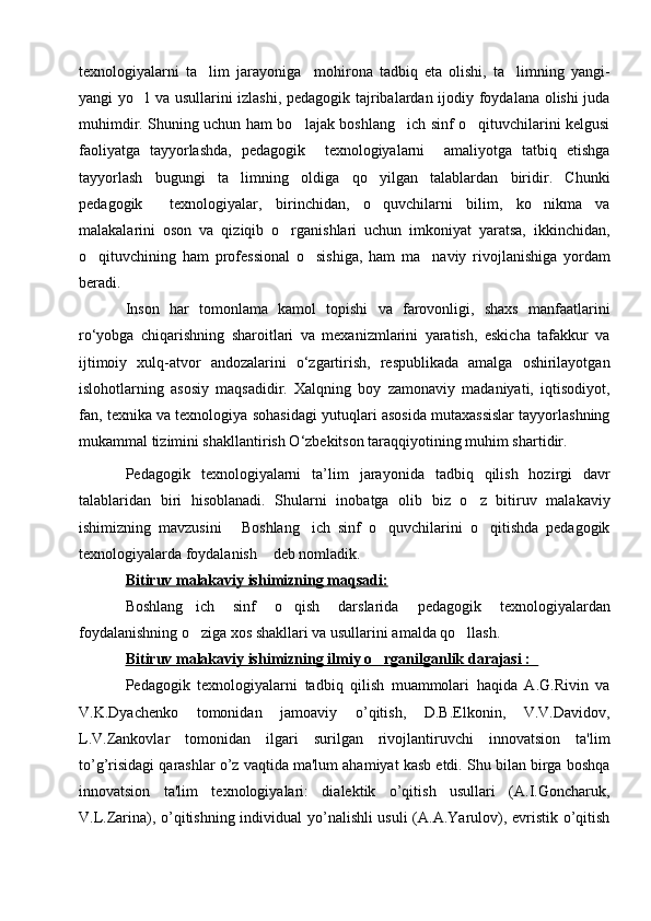texnologiyalarni   ta lim   jarayoniga     mohirona   tadbiq   eta   olishi,   ta limning   yangi- 
yangi yo l va usullarini izlashi, pedagogik tajribalardan ijodiy foydalana olishi  juda	

muhimdir. Shuning uchun ham bo lajak boshlang ich sinf o qituvchilarini kelgusi	
  
faoliyatga   tayyorlashda,   pedagogik     texnologiyalarni     amaliyotga   tatbiq   etishga
tayyorlash   bugungi   ta limning   oldiga   qo yilgan   talablardan   biridir.   Chunki	
 
pedagogik     texnologiyalar,   birinchidan,   o quvchilarni   bilim,   ko nikma   va	
 
malakalarini   oson   va   qiziqib   o rganishlari   uchun   imkoniyat   yaratsa,   ikkinchidan,	

o qituvchining   ham   professional   o sishiga,   ham   ma naviy   rivojlanishiga   yordam	
  
beradi.
Inson   har   tomonlama   kamol   topishi   va   farovonligi,   shaxs   manfaatlarini
ro‘yobga   chiqarishning   sharoitlari   va   mеxanizmlarini   yaratish,   eskicha   tafakkur   va
ijtimoiy   xulq-atvor   andozalarini   o‘zgartirish,   rеspublikada   amalga   oshirilayotgan
islohotlarning   asosiy   maqsadidir.   Xalqning   boy   zamonaviy   madaniyati,   iqtisodiyot,
fan, tеxnika va tеxnologiya sohasidagi yutuqlari asosida mutaxassislar tayyorlashning
mukammal tizimini shakllantirish O‘zbеkitson taraqqiyotining muhim shartidir.
Pedagogik   texnologiyalarni   ta’lim   jarayoni da   tadbiq   qilish   hozirgi   davr
talablaridan   biri   hisoblanadi.   Shularni   inobatga   olib   biz   o z   bitiruv   malakaviy	

ishimizning   mavzusini   Boshlang ich   sinf   o quvchilarini   o qitishda   pedagogik	
   
texnologiyalarda foydalanish  deb nomladik.	

Bitiruv malakaviy ishimizning maqsadi:  
Boshlang ich   sinf   o qish   darslarida	
    pedagogik   texnologiyalardan
foydalanishning o ziga xos shakllari va usullarini amalda qo llash. 
 
Bitiruv malakaviy ishimizning ilmiy o rganilganlik darajasi :	
        
Pеdagogik   tеxnologiyalarni   tadbiq   qilish   muammolari   haqida   A.G.Rivin   va
V.K.Dyachеnko   tomonidan   jamoaviy   o’qitish,   D.B.Elkonin,   V.V.Davidov,
L.V.Zankovlar   tomonidan   ilgari   surilgan   rivojlantiruvchi   innovatsion   ta'lim
to’g’risidagi qarashlar o’z vaqtida ma'lum ahamiyat kasb etdi. Shu bilan birga boshqa
innovatsion   ta'lim   tеxnologiyalari:   dialеktik   o’qitish   usullari   (A.I.Goncharuk,
V.L.Zarina), o’qitishning individual yo’nalishli usuli (A.A.Yarulov), evristik o’qitish 