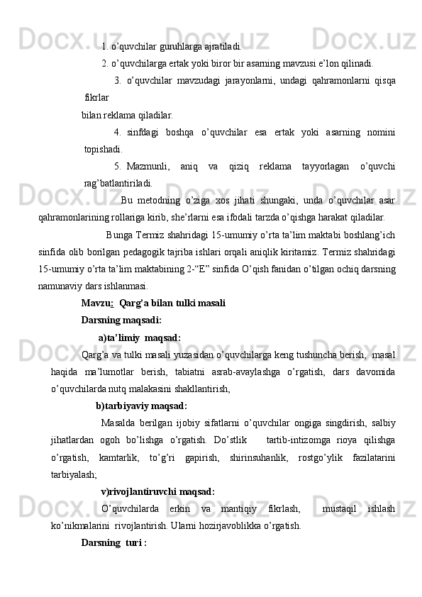         1. o’quvchilar guruhlarga ajratiladi.
   2. o’quvchilarga ertak yoki biror bir asarning mavzusi e’lon qilinadi.
3. o’quvchilar   mavzudagi   jarayonlarni,   undagi   qahramonlarni   qisqa
fikrlar 
bilan reklama qiladilar.
4. sinfdagi   boshqa   o’quvchilar   esa   ertak   yoki   asarning   nomini
topishadi. 
5. Mazmunli,   aniq   va   qiziq   reklama   tayyorlagan   o’quvchi
rag’batlantiriladi.
                    Bu   metodning   o’ziga   xos   jihati   shungaki,   unda   o’quvchilar   asar
qahramonlarining rollariga kirib, she’rlarni esa ifodali tarzda o’qishga harakat qiladilar.
              Bunga Termiz shahridagi 15-umumiy o’rta ta’lim maktabi boshlang’ich
sinfida olib borilgan pedagogik tajriba ishlari orqali aniqlik kiritamiz. Termiz shahridagi
15-umumiy o’rta ta’lim maktabining 2-“E” sinfida O’qish fanidan o’tilgan ochiq darsning
namunaviy dars ishlanmasi.
Mavzu :   Qarg’a bilan tulki masali      
Darsning maqsadi:
        a)ta’limiy  maqsad: 
Qarg’a va tulki masali yuzasidan o’quvchilarga keng tushuncha berish,  masal
haqida   ma’lumotlar   berish,   tabiatni   asrab-avaylashga   o’rgatish,   dars   davomida
o’quvchilarda nutq malakasini shakllantirish, 
      b)tarbiyaviy maqsad:
Masalda   berilgan   ijobiy   sifatlarni   o’quvchilar   ongiga   singdirish,   salbiy
jihatlardan   ogoh   bo’lishga   o’rgatish.   Do’stlik       tartib-intizomga   rioya   qilishga
o’rgatish,   kamtarlik,   to’g’ri   gapirish,   shirinsuhanlik,   rostgo’ylik   fazilatarini
tarbiyalash;
        v)rivojlantiruvchi maqsad:
O’quvchilarda   erkin   va   mantiqiy   fikrlash,     mustaqil   ishlash
ko’nikmalarini  rivojlantirish. Ularni hozirjavoblikka o’rgatish.
Darsning  turi : 