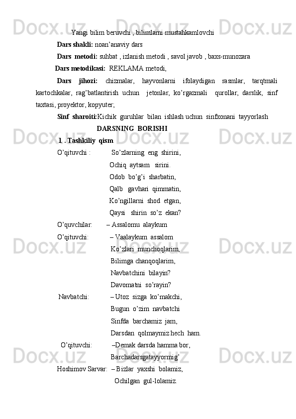 Yangi bilim beruvchi , bilimlarni mustahkamlovchi 
Dars shakli:  noan’anaviy dars
Dars  metodi:  suhbat , izlanish metodi , savol javob , baxs-munozara 
           Dars metodikasi:   REKLAMA metodi,  
Dars   jihozi:   chizmalar,   hayvonlarni   ifolaydigan   rasmlar,   tarqtmali
kartochkalar,   rag’batlantirish   uchun     jetonlar,   ko’rgazmali     qurollar,   darslik,   sinf
taxtasi, proyektor, kopyuter;
Sinf  sharoiti: Kichik  guruhlar  bilan  ishlash uchun  sinfxonani  tayyorlash
                        DARSNING  BORISHI       
 1 . Tashkiliy  qism
O’qituvchi :    So’zlarning  eng  shirini,   
                              Ochiq  aytsam   sirini.                  
                              Odob  bo’g’i  sharbatin,  
                              Qalb   gavhari  qimmatin, 
                              Ko’ngillarni  shod  etgan,
                              Qaysi   shirin  so’z  ekan?
O’quvchilar:        – Assalomu  alaykum 
O’qituvchi:            – Vaalaykum  assalom
                               Ko’zlari  munchoqlarim,
                               Bilimga chanqoqlarim,
                               Navbatchini  bilayin?
                               Davomatni  so’rayin?
 Navbatchi:            – Utoz  sizga  ko’makchi, 
                               Bugun  o’zim  navbatchi
                               Sinfda  barchamiz  jam, 
                               Darsdan  qolmaymiz hech  ham.
    O’qituvch i:           –Demak darsda hamma bor, 
                               Barchadarsgatayyormig’                              
Hoshimov Sarvar :  – Bizlar  yaxshi  bolamiz,  
                                 Ochilgan  gul-lolamiz. 