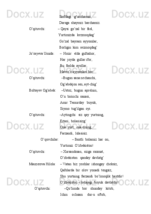                                   Sinfdagi   g’unchamiz,
                                  Darsga  shaymiz  barchamiz.
O’qituvchi:              – Qaysi  go’zal  bir  fasl,
                                 Yurtimizda   kezmoqdag’
                                  Go’zal  bayram  ayyomlar,
                                  Borligin  kim  sezmoqdag’
Jo’rayeva Umida:      –  Hozir   elda  gulbahor,  
                                   Har  joyda  gullar ifor,
                                   Bu  faslda  ayollar,
                                   Navro’z ayyomlari bor.
O’qituvchi:                  –Bugun sana nechanchi, 
                                   Og’abekjon sen, ayt-chig’
Boltayev Og’abek:      –Ustoz,  bugun  aprelnin, 
                                   O’n  birinchi  sanasi, 
                                   Amir  Temurday   buyuk, 
                                   Siymo  tug’ilgan  oyi. 
O’qituvchi:                –Aytingchi   siz  qay  yurtning,
                                   Ertasi,  bolasisizg’
                                   Ona  yurt,  ona elning, 
                                   Farzandi,  lolasisiz.        
             O’quvchilar:               – Baxtli  bolamiz  har  on,
                                   Yurtimiz  O’zbekiston!
O’qituvchi:                 – Xursandman,  sizga  raxmat,
                                   O’zbekiston   qanday  davlatg’
Mauzerova Hilola:     – Vatan  biz  yoshlar  ishongay  cheksiz,
                                   Qalblarda  bir  olov  yonadi  tengsiz,
                                   Shu  yurtning  farzandi  bo’lmoqlik  baxtdir!
                                   O’zbekiston – kelajagi  buyuk  davlatdir!  
      O’qituvchi:               –Qo’limda   bor    shunday    kitob,
                                   Ichin     ochsam     dur-u   oftob, 