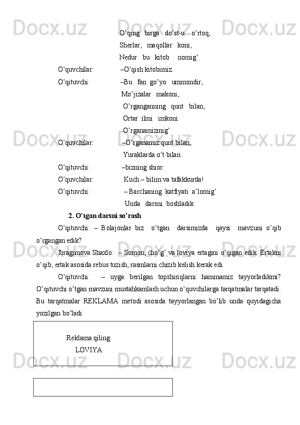                                    O’qing   birga   do’st-u    o’rtoq,
                                   Sherlar,   maqollar   koni,
                                   Nedur   bu   kitob     nomig’
O’quvchilar:               –O’qish kitobimiz.
O’qituvchi:                   –Bu   fan  go’yo   ummondir,
                                    Mo’jizalar   makoni,
                                     O’rganganning   qunt   bilan, 
                                     Ortar  ilmi   imkoni.
                                     O’rganamizmig’
O’quvchilar:                –O’rganamiz qunt bilan, 
                                     Yuraklarda o’t bilan.
O’qituvchi:                  –bizning shior:
O’quvchilar:                 Kuch – bilim va tafakkurda! 
O’qituvchi:                   – Barchaning  katfiyati  a’lomig’
                                      Unda   darsni  boshladik.
      2. O’tgan darsni so’rash  
O’qituvchi:   –   Bolajonlar   biz     o’tgan     darsimizda     qaysi     mavzuni   o’qib
o’rgangan edik?   
Ibragimova Shaxlo:  – Somon, cho’g’ va loviya ertagini o’qigan edik. Ertakni
o’qib, ertak asosida rebus tuzish, rasmlarni chizib kelish kerak edi.
O’qituvchi:     –   uyga   berilgan   topshiriqlarni   hammamiz   tayyorladikmi?
O’qituvchi o’tgan mavzuni mustahkamlash uchun o’quvchilarga tarqatmalar tarqatadi.
Bu   tarqatmalar   REKLAMA   metodi   asosida   tayyorlangan   bo’lib   unda   quyidagicha
yozilgan bo’ladi.
                                                     
     Reklama qiling:
          LOVIYA 
                                                      