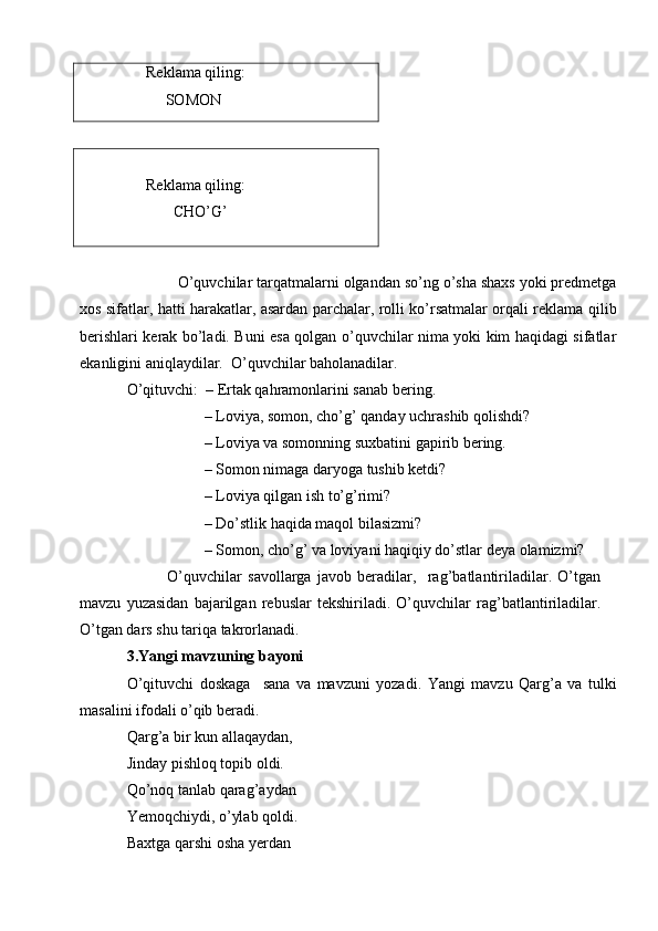      Reklama qiling:
          SOMON
                                                     
     Reklama qiling:
            CHO’G’
            O’quvchilar tarqatmalarni olgandan so’ng o’sha shaxs yoki predmetga
xos sifatlar, hatti harakatlar, asardan parchalar, rolli ko’rsatmalar orqali reklama qilib
berishlari kerak bo’ladi. Buni esa qolgan o’quvchilar nima yoki kim haqidagi sifatlar
ekanligini aniqlaydilar.  O’quvchilar baholanadilar.
O’qituvchi:  – Ertak qahramonlarini sanab bering.
                    – Loviya, somon, cho’g’ qanday uchrashib qolishdi?     
                    – Loviya va somonning suxbatini gapirib bering. 
                    – Somon nimaga daryoga tushib ketdi?
                    – Loviya qilgan ish to’g’rimi?
                    – Do’stlik haqida maqol bilasizmi?
                    – Somon, cho’g’ va loviyani haqiqiy do’stlar deya olamizmi?
              O’quvchilar   savollarga   javob   beradilar,     rag’batlantiriladilar.   O’tgan
mavzu   yuzasidan   bajarilgan   rebuslar   tekshiriladi.   O’quvchilar   rag’batlantiriladilar.
O’tgan dars shu tariqa takrorlanadi. 
3.Yangi mavzuning bayoni 
O’qituvchi   doskaga     sana   va   mavzuni   yozadi.   Yangi   mavzu   Qarg’a   va   tulki
masalini ifodali o’qib beradi.
Qarg’a bir kun allaqaydan,
Jinday pishloq topib oldi.
Qo’noq tanlab qarag’aydan
Yemoqchiydi, o’ylab qoldi. 
Baxtga qarshi osha yerdan  
