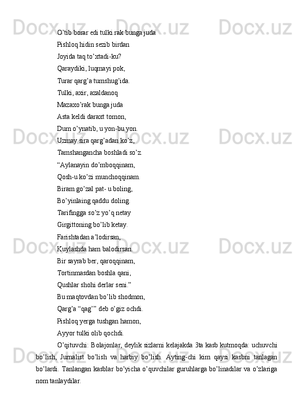 O’tib borar edi tulki.rak bunga juda 
Pishloq hidin sezib birdan 
Joyida taq to’xtadi-ku? 
Qaraydiki, luqmayi pok, 
Turar qarg’a tumshug’ida.
Tulki, axir, azaldanoq 
Mazaxo’rak bunga juda
Asta keldi daraxt tomon,
Dum o’ynatib, u yon-bu yon.
Uzmay sira qarg’adan ko’z, 
Tamshangancha boshladi so’z. 
“Aylanayin do’mboqqinam, 
Qosh-u ko’zi munchoqqinam. 
Biram go’zal pat- u boling,
Bo’yinlaing qaddu doling. 
Tarifingga so’z yo’q netay 
Girgittoning bo’lib ketay.
Farishtadan a’lodirsan, 
Kuylashda ham balodirsan.
Bir sayrab ber, qaroqqinam, 
Tortinmasdan boshla qani,
Qushlar shohi derlar seni.”
Bu maqtovdan bo’lib shodmon,
Qarg’a “qag’” deb o’giz ochdi. 
Pishloq yerga tushgan hamon,
Ayyor tulki olib qochdi.
O’qituvchi: Bolajonlar, deylik sizlarni kelajakda 3ta kasb kutmoqda: uchuvchi
bo’lish,   Jurnalist   bo’lish   va   harbiy   bo’lish.   Ayting-chi   kim   qaysi   kasbni   tanlagan
bo’lardi. Tanlangan kasblar bo’yicha o’quvchilar guruhlarga bo’linadilar va o’zlariga
nom tanlaydilar.    