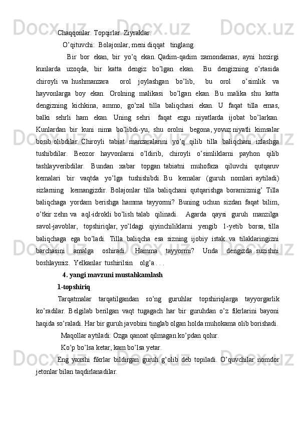 Chaqqonlar. Topqirlar. Ziyraklar.  
   O’qituvchi:  Bolajonlar, meni diqqat   tinglang.
     Bir  bor  ekan,  bir  yo’q  ekan. Qadim-qadim  zamondamas,  ayni  hozirgi
kunlarda     uzoqda,     bir     katta     dengiz     bo’lgan     ekan.       Bu     dengizning     o’rtasida
chiroyli   va   hushmanzara       orol     joylashgan     bo’lib,       bu     orol       o’simlik     va
hayvonlarga   boy   ekan.   Orolning   malikasi     bo’lgan   ekan.   Bu   malika   shu   katta
dengizning   kichkina,   ammo,   go’zal    tilla   baliqchasi    ekan.   U   faqat    tilla    emas,
balki     sehrli     ham     ekan.     Uning     sehri       faqat     ezgu     niyatlarda     ijobat     bo’larkan.
Kunlardan  bir  kuni  nima  bo’libdi-yu,  shu  orolni   begona, yovuz niyatli  kimsalar
bosib olibdilar. Chiroyli   tabiat   manzaralarini   yo’q   qilib   tilla   baliqchani   izlashga
tushibdilar.     Beozor     hayvonlarni     o’ldirib,     chiroyli     o’simliklarni     payhon     qilib
tashlayveribdilar.     Bundan     xabar     topgan   tabiatni     muhofaza     qiluvchi     qutqaruv
kemalari     bir     vaqtda     yo’lga     tushishibdi.   Bu     kemalar     (guruh     nomlari   aytiladi)
sizlarning     kemangizdir.   Bolajonlar   tilla   baliqchani   qutqarishga   boramizmig’   Tilla
baliqchaga  yordam  berishga  hamma  tayyormi?  Buning  uchun  sizdan  faqat  bilim,
o’tkir   zehn   va     aql-idrokli   bo’lish   talab     qilinadi.       Agarda     qaysi     guruh     manzilga
savol-javoblar,     topshiriqlar,   yo’ldagi     qiyinchiliklarni     yengib     1-yetib     borsa,   tilla
baliqchaga  ega  bo’ladi.  Tilla  baliqcha  esa  sizning  ijobiy  istak  va  tilaklaringizni
barchasini     amalga     oshiradi.     Hamma     tayyormi?     Unda     dengizda   suzishni
boshlaymiz.  Yelkanlar  tushirilsin    olg’a . . . 
    4. yangi mavzuni mustahkamlash
1-topshiriq
Tarqatmalar   tarqatilgandan   so’ng   guruhlar   topshiriqlarga   tayyorgarlik
ko’radilar.   Belgilab   berilgan   vaqt   tugagach   har   bir   guruhdan   o’z   fikrlarini   bayoni
haqida so’raladi. Har bir guruh javobini tinglab olgan holda muhokama olib borishadi.
  Maqollar aytiladi: Ozga qanoat qilmagan ko’pdan qolur.
  Ko’p bo’lsa ketar, kam bo’lsa yetar.
Eng   yaxshi   fikrlar   bildirgan   guruh   g’olib   deb   topiladi.   O’quvchilar   nomdor
jetonlar bilan taqdirlanadilar.  