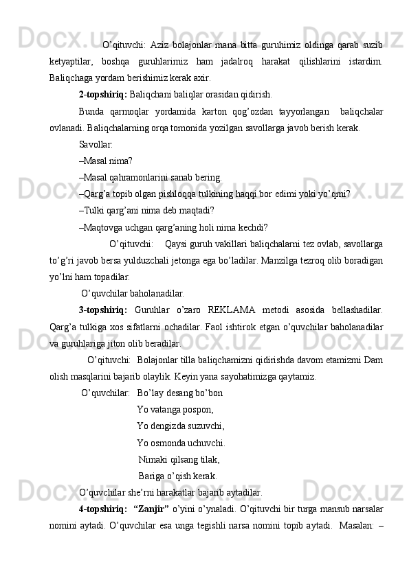             O’qituvchi:   Aziz   bolajonlar   mana   bitta   guruhimiz   oldinga   qarab   suzib
ketyaptilar,   boshqa   guruhlarimiz   ham   jadalroq   harakat   qilishlarini   istardim.
Baliqchaga yordam berishimiz kerak axir.
2-topshiriq:  Baliqchani baliqlar orasidan qidirish. 
Bunda   qarmoqlar   yordamida   karton   qog’ozdan   tayyorlangan     baliqchalar
ovlanadi. Baliqchalarning orqa tomonida yozilgan savollarga javob berish kerak.  
Savollar: 
–Masal nima?
–Masal qahramonlarini sanab bering. 
–Qarg’a topib olgan pishloqqa tulkining haqqi bor edimi yoki yo’qmi? 
–Tulki qarg’ani nima deb maqtadi? 
–Maqtovga uchgan qarg’aning holi nima kechdi?
            O’qituvchi:    Qaysi guruh vakillari baliqchalarni tez ovlab, savollarga
to’g’ri javob bersa yulduzchali jetonga ega bo’ladilar. Manzilga tezroq olib boradigan
yo’lni ham topadilar.  
 O’quvchilar baholanadilar.
3-topshiriq:   Guruhlar   o’zaro   REKLAMA   metodi   asosida   bellashadilar.
Qarg’a  tulkiga xos  sifatlarni  ochadilar.  Faol  ishtirok  etgan o’quvchilar  baholanadilar
va guruhlariga jiton olib beradilar.
    O’qituvchi:  Bolajonlar tilla baliqchamizni qidirishda davom etamizmi Dam
olish masqlarini bajarib olaylik. Keyin yana sayohatimizga qaytamiz.
 O’quvchilar:   Bo’lay desang bo’bon 
                        Yo vatanga pospon,
                        Yo dengizda suzuvchi, 
                        Yo osmonda uchuvchi. 
                         Nimaki qilsang tilak,
                         Bariga o’qish kerak. 
O’quvchilar she’rni harakatlar bajarib aytadilar. 
4-topshiriq:  “Zanjir”  o’yini o’ynaladi. O’qituvchi bir turga mansub narsalar
nomini   aytadi.   O’quvchilar   esa   unga   tegishli   narsa   nomini   topib   aytadi.     Masalan:   – 