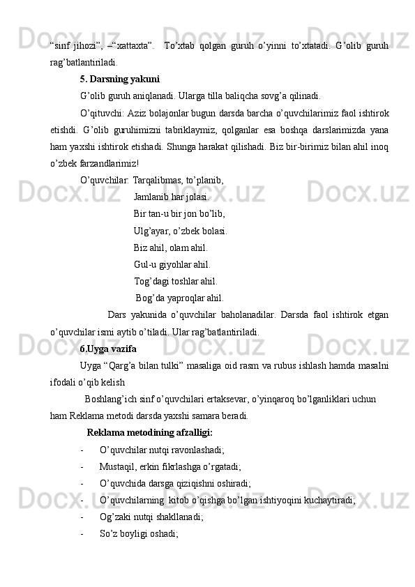 “sinf   jihozi”,   –“xattaxta”.     To’xtab   qolgan   guruh   o’yinni   to’xtatadi.   G’olib   guruh
rag’batlantiriladi.
5. Darsning yakuni 
G’olib guruh aniqlanadi. Ularga tilla baliqcha sovg’a qilinadi. 
O’qituvchi: Aziz bolajonlar bugun darsda barcha o’quvchilarimiz faol ishtirok
etishdi.   G’olib   guruhimizni   tabriklaymiz,   qolganlar   esa   boshqa   darslarimizda   yana
ham yaxshi ishtirok etishadi. Shunga harakat qilishadi. Biz bir-birimiz bilan ahil inoq
o’zbek farzandlarimiz! 
O’quvchilar: Tarqalibmas, to’planib,
                      Jamlanib har jolasi. 
                      Bir tan-u bir jon bo’lib,
                      Ulg’ayar, o’zbek bolasi.
                      Biz ahil, olam ahil. 
                      Gul-u giyohlar ahil.
                      Tog’dagi toshlar ahil.  
                       Bog’da yaproqlar ahil. 
            Dars   yakunida   o’quvchilar   baholanadilar.   Darsda   faol   ishtirok   etgan
o’quvchilar ismi aytib o’tiladi. Ular rag’batlantiriladi.
6.Uyga vazifa
Uyga “Qarg’a bilan tulki” masaliga oid rasm va rubus ishlash hamda masalni
ifodali o’qib kelish 
  Boshlang’ich sinf o’quvchilari ertaksevar, o’yinqaroq bo’lganliklari uchun 
ham Reklama metodi darsda yaxshi samara beradi. 
    Reklama metodining afzalligi:
- O’quvchilar nutqi ravonlashadi;
- Mustaqil, erkin fikrlashga o’rgatadi;
- O’quvchida darsga qiziqishni oshiradi;
- O’quvchilarning  kitob o’qishga bo’lgan ishtiyoqini kuchaytiradi;
- Og’zaki nutqi shakllanadi;
- So’z boyligi oshadi; 
