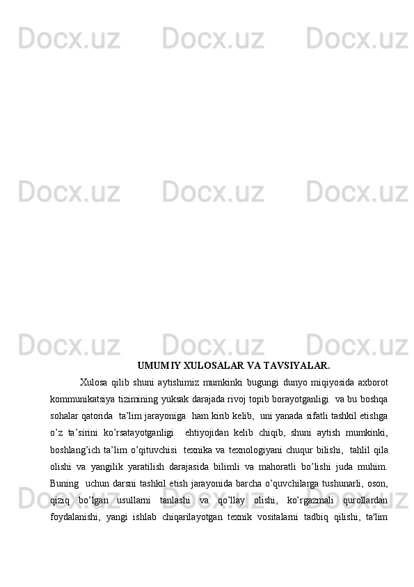 UMUMIY XULOSALAR VA TAVSIYALAR.
Xulosa   qilib   shuni   aytishimiz   mumkinki   bugungi   dunyo   miqiyosida   axborot
kommunikatsiya tizimining yuksak darajada rivoj topib borayotganligi   va bu boshqa
sohalar qatorida  ta’lim jarayoniga  ham kirib kelib,  uni yanada sifatli tashkil etishga
o’z   ta’sirini   ko’rsatayotganligi     ehtiyojidan   kelib   chiqib,   shuni   aytish   mumkinki,
boshlang’ich  ta’lim  o’qituvchisi    texnika  va   tеxnologiyani  chuqur   bilishi,     tahlil  qila
olishi   va   yangilik   yaratilish   darajasida   bilimli   va   mahoratli   bo’lishi   juda   muhim.
Buning   uchun darsni  tashkil  etish jarayonida barcha o’quvchilarga tushunarli, oson,
qiziq   bo’lgan   usullarni   tanlashi   va   qo’llay   olishi,   ko’rgazmali   qurollardan
foydalanishi,   yangi   ishlab   chiqarilayotgan   tеxnik   vositalarni   tadbiq   qilishi,   ta'lim 