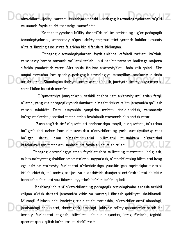 oluvchilarni ijodiy, mustaqil ishlashga undashi,   pedagogik texnologoyalardan to’g’ri
va unumli foydalanishi maqsadga muvofiqdir.      
        “Kadrlar   tayyorlash   Milliy   dasturi”da   ta’lim   berishning   ilg’or   pedagogik
texnologiyalarini,   zamonaviy   o’quv-uslubiy   majmualarini   yaratish   kabilar   umumiy
o’rta ta’limning asosiy vazifalaridan biri sifatida ta’kidlangan. 
        Pedagogik   texnologiyalardan   foydalanishda   kafolatli   natijani   ko’zlab,
zamonaviy   hamda   samarali   yo’llarni   tanlab,     biri   har   bir   narsa   va   hodisaga   majmua
sifatida   yondoshish   zarur.   Aks   holda   faoliyat   an'anaviylikni   ifoda   etib   qoladi.   Shu
nuqtai   nazardan   har   qanday   pеdagogik   tеxnologiya   tamoyillari   markaziy   o’rinda
turishi kеrak. Shundagina faoliyat zamonga mos bo’lib, jamiyat ijtimoiy buyurtmasini
sharaf bilan bajarish mumkin.  
     O’quv-tarbiya  jarayonlarini   tashkil   etishda  ham  an'anaviy  usullardan  farqli
o’laroq, yangicha pеdagogik yondashuvlarni o’zlashtirish va ta'lim jarayonida qo’llash
zamon   talabidir.   Dars   jarayonida   yangicha   muhitni   shakllantirish,   zamonaviy
ko’rgazmalardan, interfaol metodlardan foydalanib mazmunli olib borish zarur. 
    Boshlang’ich   sinf   o’quvchilari   boshqarishga   moyil,   qiziquvchan,   ta’sirchan
bo’lganliklari   uchun   ham   o’qituvchidan   o’quvchilarning   yosh   xususiyatlariga   mos
bo’lgan,   darsni   oson   o’zlashtirishlarini,   bilimlarni   mustahkam   o’rganishni
kafolatlaydigan metodlarni tanlashi  va foydalanishi talab etiladi. 
Pedagogik   texnologiyalardan   foydalanishda   ta`limning   mazmunini   belgilash,
ta`lim-tarbiyaning shakllari va vositalarini tayyorlash, o’quvchilarning bilimlarni keng
egallashi   va   ma`naviy   fazilatlarni   o’zlashtirishga   yunaltirilgan   topshiriqlar   tizimini
ishlab   chiqish,   ta`limning   natijasi   va   o’zlashtirish   darajasini   aniqlash   ularni   ob`ektiv
baholash uchun test vazifalarini tayyorlash kabilar tashkil qiladi. 
  Boshlang’ich   sinf   o’quvchilarining   pedagogik   texnologiyalar   asosida   tashkil
etilgan   o’qish   darslari   jarayonida   erkin   va   mustaqil   fikrlash   qobiliyati   shakllanadi.
Mustaqil   fikrlash   qobiliyatining   shakllanishi   natijasida,   o’quvchilar   atrof   olamdagi,
jamiyatdagi qonunlarni, shuningdеk,  asardagi  ijobiy va salbiy qahramonlar  orqali  lar
insoniy   fazilatlarni   anglash,   bilimlarni   chuqur   o’rganish,   keng   fikrlash,   tеgishli
qarorlar qabul qilish ko’nikmalari shakllanadi.       