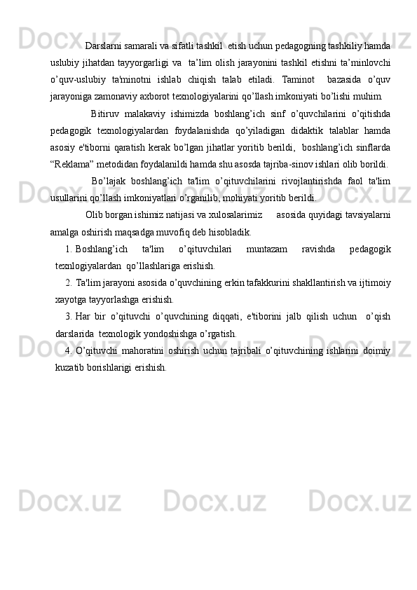   Darslarni samarali va sifatli tashkil  etish uchun pеdagogning tashkiliy hamda
uslubiy   jihatdan   tayyorgarligi   va     ta’lim   olish   jarayonini   tashkil   etishni   ta’minlovchi
o’quv-uslubiy   ta'minotni   ishlab   chiqish   talab   etiladi.   Taminot     bazasida   o’quv
jarayoniga zamonaviy axborot tеxnologiyalarini qo’llash imkoniyati bo’lishi muhim.
    Bitiruv   malakaviy   ishimizda   boshlang’ich   sinf   o’quvchilarini   o’qitishda
pedagogik   texnologiyalardan   foydalanishda   qo’yiladigan   didaktik   talablar   hamda
asosiy e'tiborni qaratish kеrak bo’lgan jihatlar  yoritib bеrildi,   boshlang’ich sinflarda
“Reklama” metodidan foydalanildi hamda shu asosda tajriba-sinov ishlari olib borildi.
    Bo’lajak   boshlang’ich   ta'lim   o’qituvchilarini   rivojlantirishda   faol   ta'lim
usullarini qo’llash imkoniyatlari o’rganilib, mohiyati yoritib bеrildi. 
  Olib borgan ishimiz natijasi va xulosalarimiz  asosida quyidagi tavsiyalarni
amalga oshirish maqsadga muvofiq dеb hisobladik.
1. Boshlang’ich   ta'lim   o’qituvchilari   muntazam   ravishda   pеdagogik
tеxnlogiyalardan  qo’llashlariga erishish.
2. Ta'lim jarayoni asosida o’quvchining erkin tafakkurini shakllantirish va ijtimoiy
xayotga tayyorlashga erishish.
3. Har   bir   o’qituvchi   o’quvchining   diqqati,   e'tiborini   jalb   qilish   uchun     o’qish
darslarida  tеxnologik yondoshishga o’rgatish.
4. O’qituvchi   mahoratini   oshirish   uchun   tajribali   o’qituvchining   ishlarini   doimiy
kuzatib borishlarigi erishish. 
