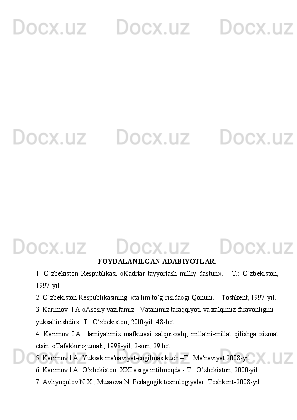 FOYDALANILGAN ADABIYOTLAR.
1.   O’zb е kiston   R е spublikasi   «Kadrlar   tayyorlash   milliy   dasturi».   -   T.:   O’zb е kiston,
1997-yil.
2. O’zb е kiston R е spublikasining  «ta'lim to’g’risida»gi Qonuni. – Toshk е nt, 1997-yil.
3. Karimov  I.A «Asosiy vazifamiz - Vatanimiz taraqqiyoti va xalqimiz faravonligini 
yuksaltirishdir». T.: O‘zbekiston, 20l0-yil. 48-bet.
4.   Kаrimоv   I.A     Jаmiyatimiz   mаfkurаsi   хаlqni-хаlq,   millаtni-millаt   qilishgа   хizmаt
etsin. «Tаfаkkur»jurnаli, 1998-yil, 2-sоn, 29 bеt.
5. Karimov I.A. Yuksak ma'naviyat-еngilmas kuch.–T.: Ma'naviyat,2008-yil
6. Karimov I.A. O’zb е kiston  XXI asrga intilmoqda.- T.: O’zb е kiston, 2000-yil
7. Avliyoqulov N.X., Musa е va N. P е dagogik t е xnologiyalar. Toshk е nt-2008-yil 