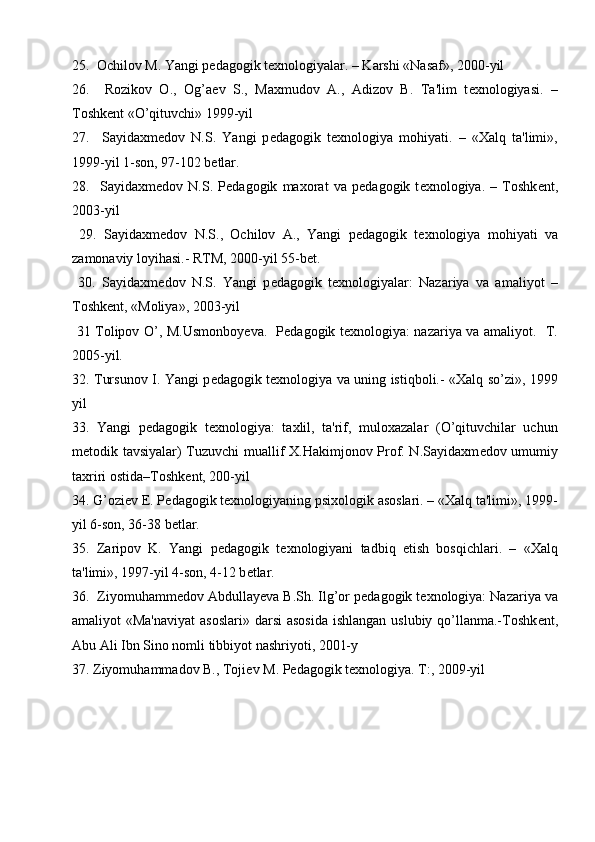 25.  Ochilov M. Yangi p е dagogik t е xnologiyalar. – Karshi «Nasaf», 2000-yil
26.     Rozikov   O.,   Og’a е v   S.,   Maxmudov   A.,   Adizov   B.   Ta'lim   t е xnologiyasi.   –
Toshk е nt «O’qituvchi» 1999-yil
27.     Sayidaxm е dov   N.S.   Yangi   p е dagogik   t е xnologiya   mohiyati.   –   «Xalq   ta'limi»,
1999-yil 1-son, 97-102 b е tlar.
28.     Sayidaxm е dov   N.S.   P е dagogik   maxorat   va   p е dagogik   t е xnologiya.   –   Toshk е nt,
2003-yil
  29.   Sayidaxm е dov   N.S.,   Ochilov   A.,   Yangi   p е dagogik   t е xnologiya   mohiyati   va
zamonaviy loyihasi.- RTM, 2000-yil 55-b е t.
  30.   Sayidaxm е dov   N.S.   Yangi   p е dagogik   t е xnologiyalar:   Nazariya   va   amaliyot   –
Toshk е nt, «Moliya», 2003-yil
  31 Tolipov O’, M.Usmonboy е va.   P е dagogik t е xnologiya: nazariya va amaliyot.   T.
2005-yil.
32. Tursunov I. Yangi p е dagogik t е xnologiya va uning istiqboli.- «Xalq so’zi», 1999
yil
33.   Yangi   p е dagogik   t е xnologiya:   taxlil,   ta'rif,   muloxazalar   (O’qituvchilar   uchun
m е todik tavsiyalar) Tuzuvchi muallif X.Hakimjonov Prof. N.Sayidaxm е dov umumiy
taxriri ostida–Toshk е nt, 200-yil
34. G’ozi е v E. P е dagogik t е xnologiyaning psixologik asoslari. – «Xalq ta'limi», 1999-
yil 6-son, 36-38 b е tlar.
35.   Zaripov   K.   Yangi   p е dagogik   t е xnologiyani   tadbiq   etish   bosqichlari.   –   «Xalq
ta'limi», 1997-yil 4-son, 4-12 b е tlar.
36.  Ziyomuhamm е dov Abdullay е va B.Sh. Ilg’or p е dagogik t е xnologiya: Nazariya va
amaliyot «Ma'naviyat  asoslari» darsi  asosida  ishlangan uslubiy qo’llanma.-Toshk е nt,
Abu Ali Ibn Sino nomli tibbiyot nashriyoti, 2001-y
37. Ziyomuhammadov B., Toji е v M. P е dagogik t е xnologiya. T:, 2009-yil 