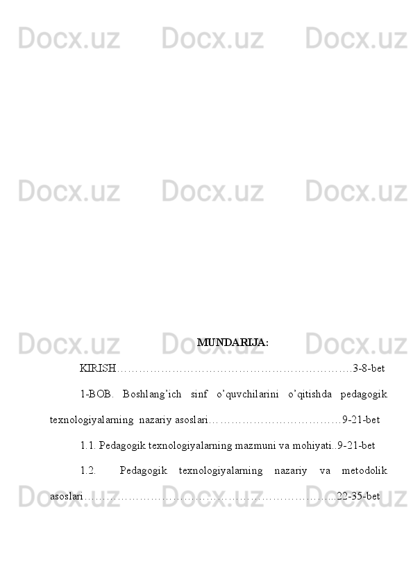 MUNDARIJA:
KIRISH ……………………………………………………….3-8-bet
1-BOB.   Boshlang’ich   sinf   o’quvchilarini   o’qitishda   pedagogik
texnologiyalarning  nazariy asoslari… ……………………………9-21-bet
1.1. Pedagogik texnologiyalarning mazmuni va mohiyati..9-21-bet
1.2.     Pedagogik   texnologiyalarning   nazariy   va   metodolik
asoslari…………………………………………………………...22-35-bet 