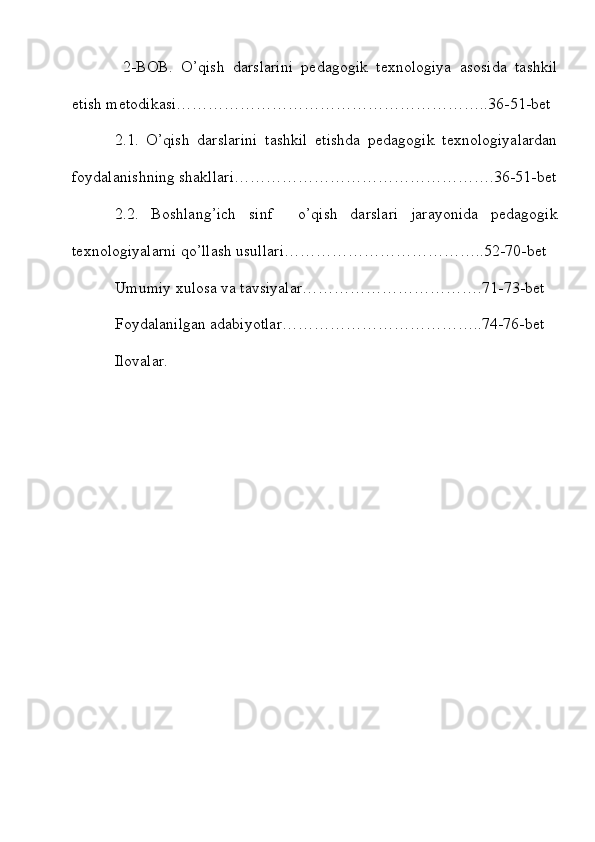   2-BOB.   O’qish   darslarini   pedagogik   texnologiya   asosida   tashkil
etish metodikasi…………………………………………………..36-51-bet
2.1.   O’qish   darslarini   tashkil   etishda   pedagogik   texnologiyalardan
foydalanishning shakllari………………………………………….36-51-bet
2.2.   Boshlang’ich   sinf     o’qish   darslari   jarayonida   pedagogik
texnologiyalarni qo’llash usullari………………………………..52-70-bet 
Umumiy xulosa va tavsiyalar…………………………….71-73-bet 
Foydalanilgan adabiyotlar………………………………..74-76-bet
Ilovalar. 