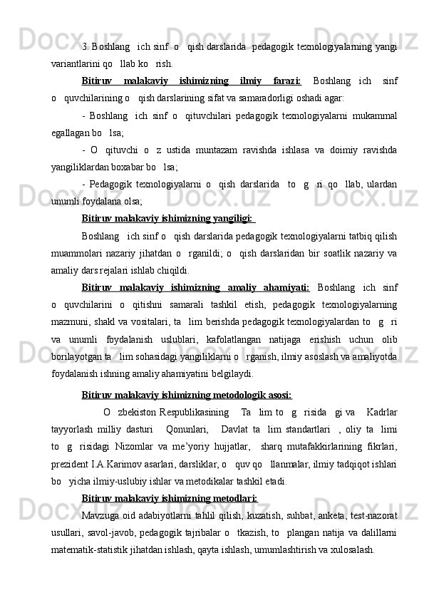 3. Boshlang ich sinf   o qish darslarida   pedagogik texnologiyalarning yangi 
variantlarini qo llab ko rish.	
 
Bitiruv   malakaviy   ishimizning   ilmiy   farazi:   Boshlang ich   sinf	

o quvchilari	
 ning o qish darslarining sifat va samaradorligi oshadi	  agar:
-   Boshlang ich   sinf   o qituvchilari   pedagogik   texnologiyalarni   mukammal
 
egallagan bo lsa;	

-   O qituvchi   o z   ustida   muntazam   ravishda   ishlasa   va   doimiy   ravishda
 
yangiliklardan boxabar bo lsa;	

-   Pedagogik   texnologiyalarni   o qish   darslarida     to g ri   qo llab,   ulardan	
   
unumli foydalana olsa;
Bitiruv malakaviy ishimizning yangiligi: 
Boshlang ich sinf o qish darslarida pedagogik texnologiyalarni tatbiq qilish	
 
muammolari   nazariy   jihatdan   o rganildi;   o qish   darslaridan   bir   soatlik   nazariy   va	
 
amaliy dars rejalari ishlab chiqildi.
Bitiruv   malakaviy   ishimizning   amaliy   ahamiyati:   Boshlang ich   sinf	

o quvchilarini   o qitishni   samarali   tashkil   etish,   pedagogik   texnologiyalarning	
 
mazmuni, shakl va vositalari, ta lim berishda pedagogik texnologiyalardan to g ri	
  
va   unumli   foydalanish   uslublari,   kafolatlangan   natijaga   erishish   uchun   olib
borilayotgan ta lim sohasidagi yangiliklarni o rganish, ilmiy asoslash va amaliyotda	
 
foydalanish ishning amaliy ahamiyatini belgilaydi.
Bitiruv malakaviy ishimizning metodologik asosi:
            O zbekiston  Respublikasining   Ta lim   to g risida gi  va  Kadrlar
      
tayyorlash   milliy   dasturi   Qonunlari,   Davlat   ta lim   standartlari ,   oliy   ta limi	
    
to g risidagi   Nizomlar   va   me	
  ’ yoriy   hujjatlar,     sharq   mutafakkirlarining   fikrlari,
prezident I.A.Karimov asarlari, darsliklar, o quv qo llanmalar, ilmiy tadqiqot ishlari	
 
bo yicha ilmiy-uslubiy ishlar va metodikalar tashkil etadi.	

Bitiruv malakaviy ishimizning metodlari:  
Mavzuga   oid   adabiyotlarni   tahlil   qilish,   kuzatish,   suhbat,   anketa,   test-nazorat
usullari,  savol-javob,  pedagogik  tajribalar   o tkazish,  to plangan  natija   va  dalillarni	
 
matematik-statistik jihatdan ishlash, qayta ishlash, umumlashtirish va xulosalash. 