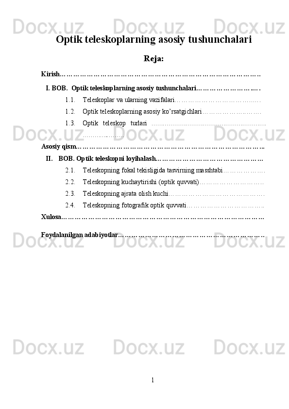 1Optik   teleskoplarning   asosiy   tushunchalari
Reja:
Kirish……………………………………………………………………………..
I. BOB.  Optik   teleskoplarning   asosiy   tushunchalari…………………….….
1.1. Teleskoplar   va   ularning   vazifalari……………………………..….
1.2. Optik   teleskoplarning   asosiy   ko’rsatgichlari………………..…….
1.3. Optik   teleskop   turlari   …………………………………………………….
…………..………
Asosiy   qism………………………………………………………………………...
II. BOB. Optik   teleskopni loyihalash…………………………………………
2.1. Teleskopning   fokal   tekisligida   tasvirning   masshtabi……………….
2.2. Teleskopning   kuchaytirishi   (optik   quvvati)………………………..
2.3. Teleskopning   ajrata   olish   kuchi…………………………………….
2.4. Teleskopning   fotografik   optik   quvvati……………………………..
Xulosa………………………………………………………………………………
Foydalanilgan   adabiyotlar……………………………………………………….. 