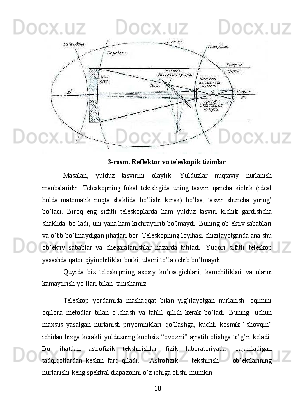 103-rasm. Reflektor   va   teleskopik   tizimlar .
Masalan,   yulduz   tasvirini   olaylik.   Yulduzlar   nuqtaviy   nurlanish
manbalaridir.   Teleskopning   fokal   tekisligida   uning   tasviri   qancha   kichik   (ideal
holda   matematik   nuqta   shaklida   bo’lishi   kerak)   bo’lsa,   tasvir   shuncha   yorug’
bo’ladi.   Biroq   eng   sifatli   teleskoplarda   ham   yulduz   tasviri   kichik   gardishcha
shaklida   bo’ladi, uni   yana ham kichraytirib bo’lmaydi. Buning ob’ektiv sabablari
va o’tib bo’lmaydigan   jihatlari bor. Teleskopning loyihasi   chizilayotganda   ana shu
ob’ektiv   sabablar   va   chegaralanishlar   nazarda   tutiladi.   Yuqori   sifatli   teleskop
yasashda   qator   qiyinchiliklar   borki,   ularni   to’la   echib   bo’lmaydi.
Quyida   biz   teleskopning   asosiy   ko’rsatgichlari,   kamchiliklari   va   ularni
kamaytirish   yo’llari bilan  tanishamiz.
Teleskop   yordamida   mashaqqat   bilan   yig’ilayotgan   nurlanish   oqimini
oqilona   metodlar   bilan   o’lchash   va   tahlil   qilish   kerak   bo’ladi.   Buning   uchun
maxsus   yasalgan   nurlanish   priyomniklari   qo’llashga,   kuchli   kosmik   “shovqin”
ichidan bizga kerakli yulduzning kuchsiz “ovozini” ajratib olishga to’g’ri keladi.
Bu   jihatdan   astrofizik   tekshirishlar   fizik   laboratoriyada   bajariladigan
tadqiqotlardan   keskin   farq   qiladi.       Astrofizik         tekshirish         ob’ektlarining
nurlanishi keng spektral   diapazonni o’z ichiga olishi mumkin.  