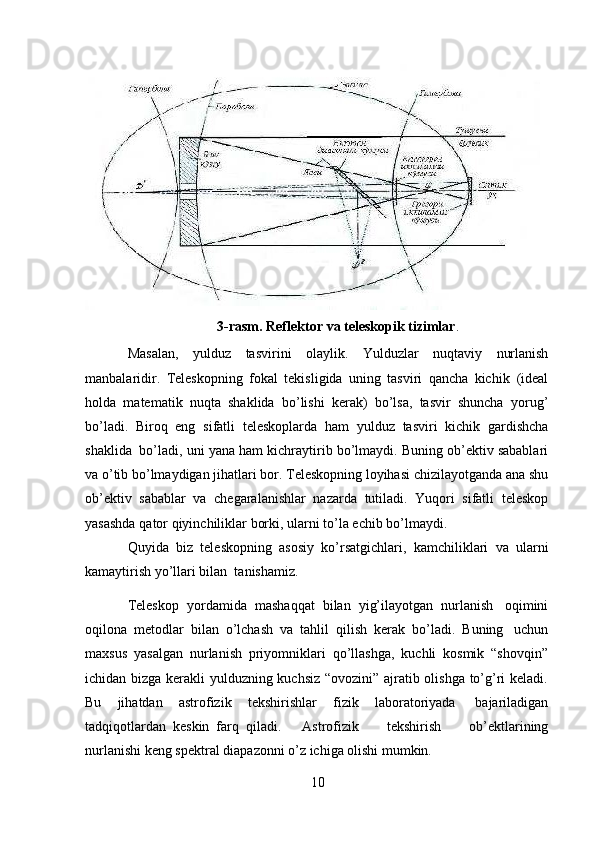 103-rasm. Reflektor   va   teleskopik   tizimlar .
Masalan,   yulduz   tasvirini   olaylik.   Yulduzlar   nuqtaviy   nurlanish
manbalaridir.   Teleskopning   fokal   tekisligida   uning   tasviri   qancha   kichik   (ideal
holda   matematik   nuqta   shaklida   bo’lishi   kerak)   bo’lsa,   tasvir   shuncha   yorug’
bo’ladi.   Biroq   eng   sifatli   teleskoplarda   ham   yulduz   tasviri   kichik   gardishcha
shaklida   bo’ladi, uni   yana ham kichraytirib bo’lmaydi. Buning ob’ektiv sabablari
va o’tib bo’lmaydigan   jihatlari bor. Teleskopning loyihasi   chizilayotganda   ana shu
ob’ektiv   sabablar   va   chegaralanishlar   nazarda   tutiladi.   Yuqori   sifatli   teleskop
yasashda   qator   qiyinchiliklar   borki,   ularni   to’la   echib   bo’lmaydi.
Quyida   biz   teleskopning   asosiy   ko’rsatgichlari,   kamchiliklari   va   ularni
kamaytirish   yo’llari bilan  tanishamiz.
Teleskop   yordamida   mashaqqat   bilan   yig’ilayotgan   nurlanish   oqimini
oqilona   metodlar   bilan   o’lchash   va   tahlil   qilish   kerak   bo’ladi.   Buning   uchun
maxsus   yasalgan   nurlanish   priyomniklari   qo’llashga,   kuchli   kosmik   “shovqin”
ichidan bizga kerakli yulduzning kuchsiz “ovozini” ajratib olishga to’g’ri keladi.
Bu   jihatdan   astrofizik   tekshirishlar   fizik   laboratoriyada   bajariladigan
tadqiqotlardan   keskin   farq   qiladi.       Astrofizik         tekshirish         ob’ektlarining
nurlanishi keng spektral   diapazonni o’z ichiga olishi mumkin.