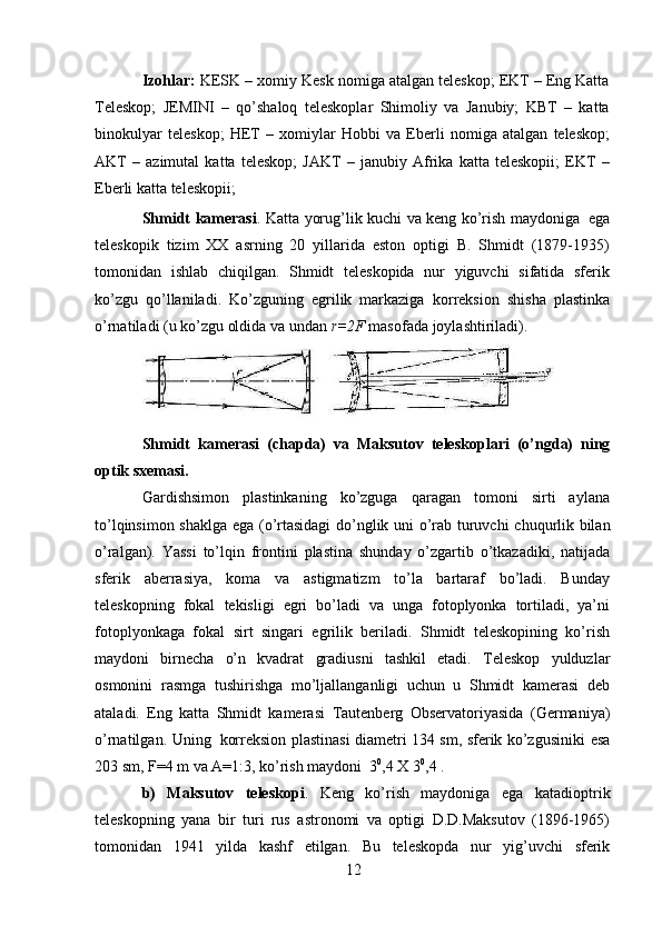 12Izohlar:  KESK – xomiy Kesk nomiga atalgan teleskop; EKT – Eng Katta
Teleskop;   JEMINI   –   qo’shaloq   teleskoplar   Shimoliy   va   Janubiy;   KBT   –   katta
binokulyar   teleskop;   HET   –   xomiylar   Hobbi   va   Eberli   nomiga   atalgan   teleskop;
AKT   –   azimutal   katta   teleskop;   JAKT   –   janubiy   Afrika   katta   teleskopii;   EKT   –
Eberli   katta   teleskopii;
Shmidt   kamerasi .   Katta   yorug’lik   kuchi   va   keng   ko’rish   maydoniga   ega
teleskopik   tizim   XX   asrning   20   yillarida   eston   optigi   B.   Shmidt   (1879-1935)
tomonidan   ishlab   chiqilgan.   Shmidt   teleskopida   nur   yiguvchi   sifatida   sferik
ko’zgu   qo’llaniladi.   Ko’zguning   egrilik   markaziga   korreksion   shisha   plastinka
o’rnatiladi   (u   ko’zgu oldida   va   undan   r=2F  masofada   joylashtiriladi).
Shmidt   kamerasi   (chapda)   va   Maksutov   teleskoplari   (o’ngda)   ning
optik   sxemasi.
Gardishsimon   plastinkaning   ko’zguga   qaragan   tomoni   sirti   aylana
to’lqinsimon   shaklga   ega   (o’rtasidagi   do’nglik   uni   o’rab   turuvchi   chuqurlik   bilan
o’ralgan).   Yassi   to’lqin   frontini   plastina   shunday   o’zgartib   o’tkazadiki,   natijada
sferik   aberrasiya,   koma   va   astigmatizm   to’la   bartaraf   bo’ladi.   Bunday
teleskopning   fokal   tekisligi   egri   bo’ladi   va   unga   fotoplyonka   tortiladi,   ya’ni
fotoplyonkaga   fokal   sirt   singari   egrilik   beriladi.   Shmidt   teleskopining   ko’rish
maydoni   birnecha   o’n   kvadrat   gradiusni   tashkil   etadi.   Teleskop   yulduzlar
osmonini   rasmga   tushirishga   mo’ljallanganligi   uchun   u   Shmidt   kamerasi   deb
ataladi.   Eng   katta   Shmidt   kamerasi   Tautenberg   Observatoriyasida   (Germaniya)
o’rnatilgan.   Uning   korreksion   plastinasi diametri 134 sm, sferik ko’zgusiniki   esa
203 sm, F=4 m va A=1:3,   ko’rish   maydoni   3 0
,4   X   3 0
,4 .
b)   Maksutov   teleskopi .   Keng   ko’rish   maydoniga   ega   katadioptrik
teleskopning   yana   bir   turi   rus   astronomi   va   optigi   D.D.Maksutov   (1896-1965)
tomonidan   1941   yilda   kashf   etilgan.   Bu   teleskopda   nur   yig’uvchi   sferik