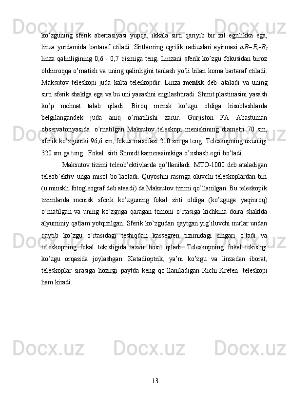 13ko’zguning   sferik   aberrasiyasi   yupqa,   ikkala   sirti   qariyib   bir   xil   egrilikka   ega,
linza   yordamida   bartaraf   etiladi.   Sirtlarning   egrilik   radiuslari   ayirmasi   αR=R
1 -R
2
linza  qalinligining   0,6  -  0,7   qismiga  teng.  Linzani   sferik  ko’zgu  fokusidan   biroz
oldinroqqa o’rnatish   va uning qalinligini tanlash yo’li bilan koma bartaraf etiladi.
Maksutov   teleskopi   juda   kalta   teleskopdir.   Linza   menisk   deb   ataladi   va   uning
sirti sferik shaklga ega   va bu uni yasashni engilashtiradi. Shmit plastinasini yasash
ko’p   mehnat   talab   qiladi.   Biroq   mensk   ko’zgu   oldiga   hisoblashlarda
belgilangandek   juda   aniq   o’rnatilishi   zarur.   Gurjiston   FA   Abastuman
observatoriyasida   o’rnatilgan   Maksutov   teleskopi   meniskining   diametri   70   sm,
sferik ko’zguniki 96,6 sm, fokus   masofasi   210   sm   ga   teng.   Teleskopning   uzunligi
320   sm   ga   teng.   Fokal   sirti   Shmidt   kamerasinikiga   o’xshash egri   bo’ladi.
Maksutov tizimi teleob’ektivlarda   qo’llaniladi. MTO-1000 deb ataladigan
teleob’ektiv   unga   misol   bo’laoladi.   Quyoshni   rasmga   oluvchi   teleskoplardan   biri
(u minskli fotogleograf deb ataadi) da Maksutov tizimi qo’llanilgan. Bu teleskopik
tizimlarda   menisk   sferik   ko’zguning   fokal   sirti   oldiga   (ko’zguga   yaqinroq)
o’rnatilgan   va   uning   ko’zguga   qaragan   tomoni   o’rtasiga   kichkina   doira   shaklda
alyuminiy qatlam yotqizilgan.   Sferik ko’zgudan qaytgan yig’iluvchi nurlar undan
qaytib   ko’zgu   o’rtasidagi   teshiqdan   kassegren   tizimidagi   singari   o’tadi   va
teleskopning   fokal   tekisligida   tasvir   hosil   qiladi.   Teleskopning   fokal   tekisligi
ko’zgu   orqasida   joylashgan.   Katadioptrik,   ya’ni   ko’zgu   va   linzadan   iborat,
teleskoplar   sirasiga   hozirgi   paytda   keng   qo’llaniladigan   Richi-Kreten   teleskopi
ham   kiradi.