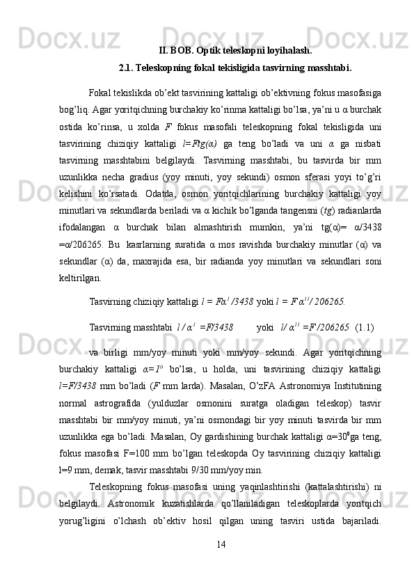 14II. BOB. Optik teleskopni loyihalash.
2.1. Teleskopning   fokal   tekisligida   tasvirning   masshtabi.
Fokal tekislikda ob’ekt tasvirining kattaligi ob’ektivning fokus masofasiga
bog’liq. Agar   yoritqichning burchakiy ko’rinma kattaligi bo’lsa, ya’ni u α burchak
ostida   ko’rinsa,   u   xolda   F   fokus   masofali   teleskopning   fokal   tekisligida   uni
tasvirining   chiziqiy   kattaligi   l=Ftg(α)   ga   teng   bo’ladi   va   uni   α   ga   nisbati
tasvirning   masshtabini   belgilaydi.   Tasvirning   masshtabi,   bu   tasvirda   bir   mm
uzunlikka   necha   gradius   (yoy   minuti,   yoy   sekundi)   osmon   sferasi   yoyi   to’g’ri
kelishini   ko’rsatadi.   Odatda,   osmon   yoritqichlarining   burchakiy   kattaligi   yoy
minutlari va sekundlarda   beriladi va α kichik bo’lganda tangensni ( tg ) radianlarda
ifodalangan   α   burchak   bilan   almashtirish   mumkin,   ya’ni   tg(α)=   α/3438
=α/206265.   Bu   kasrlarning   suratida   α   mos   ravishda   burchakiy   minutlar   (α)   va
sekundlar   (α)   da,   maxrajida   esa,   bir   radianda   yoy   minutlari   va   sekundlari   soni
keltirilgan.
Tasvirning   chiziqiy   kattaligi   l   =   Fα 1
  /3438 yoki   l   =  F   α 11
/ 206265.
Tasvirning   masshtabi   l   /   α 1
  =F/3438 yoki l/   α 11
 =F   /206265 (1.1)
va   birligi   mm/yoy   minuti   yoki   mm/yoy   sekundi.   Agar   yoritqichning
burchakiy   kattaligi   α=1 0
  bo’lsa,   u   holda,   uni   tasvirining   chiziqiy   kattaligi
l=F/3438   mm   bo’ladi   ( F   mm   larda).   Masalan,   O’zFA   Astronomiya   Institutining
normal   astrografida   (yulduzlar   osmonini   suratga   oladigan   teleskop)   tasvir
masshtabi   bir   mm/yoy   minuti,   ya’ni   osmondagi   bir   yoy   minuti   tasvirda   bir   mm
uzunlikka ega   bo’ladi. Masalan,  Oy gardishining burchak kattaligi α=30 0
ga teng,
fokus   masofasi   F=100   mm   bo’lgan   teleskopda   Oy   tasvirining   chiziqiy   kattaligi
l=9 mm,   demak,   tasvir   masshtabi 9/30   mm/yoy   min.
Teleskopning   fokus   masofasi   uning   yaqinlashtirishi   (kattalashtirishi)   ni
belgilaydi.   Astronomik   kuzatishlarda   qo’llaniladigan   teleskoplarda   yoritqich
yorug’ligini   o’lchash   ob’ektiv   hosil   qilgan   uning   tasviri   ustida   bajariladi.