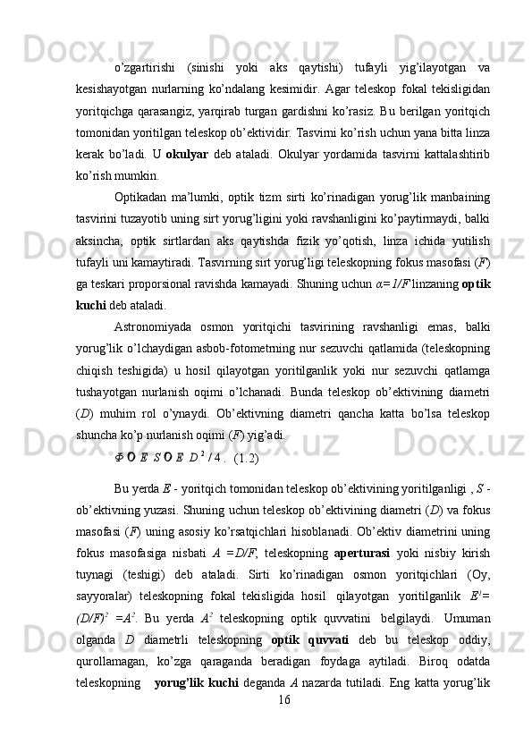 16o’zgartirishi   (sinishi   yoki   aks   qaytishi)   tufayli   yig’ilayotgan   va
kesishayotgan   nurlarning   ko’ndalang   kesimidir.   Agar   teleskop   fokal   tekisligidan
yoritqichga   qarasangiz,   yarqirab   turgan   gardishni   ko’rasiz.   Bu   berilgan  yoritqich
tomonidan   yoritilgan   teleskop   ob’ektividir.   Tasvirni   ko’rish   uchun   yana   bitta   linza
kerak   bo’ladi.   U   okulyar   deb   ataladi.   Okulyar   yordamida   tasvirni   kattalashtirib
ko’rish   mumkin.
Optikadan   ma’lumki,   optik   tizm   sirti   ko’rinadigan   yorug’lik   manbaining
tasvirini tuzayotib uning sirt yorug’ligini yoki ravshanligini ko’paytirmaydi, balki
aksincha,   optik   sirtlardan   aks   qaytishda   fizik   yo’qotish,   linza   ichida   yutilish
tufayli   uni kamaytiradi. Tasvirning sirt yorug’ligi teleskopning   fokus   masofasi ( F )
ga   teskari proporsional ravishda kamayadi. Shuning uchun  α=1/F  linzaning  optik
kuchi   deb   ataladi.
Astronomiyada   osmon   yoritqichi   tasvirining   ravshanligi   emas,   balki
yorug’lik o’lchaydigan asbob-fotometrning nur sezuvchi qatlamida (teleskopning
chiqish   teshigida)   u   hosil   qilayotgan   yoritilganlik   yoki   nur   sezuvchi   qatlamga
tushayotgan   nurlanish   oqimi   o’lchanadi.   Bunda   teleskop   ob’ektivining   diametri
( D )   muhim   rol   o’ynaydi.   Ob’ektivning   diametri   qancha   katta   bo’lsa   teleskop
shuncha   ko’p   nurlanish oqimi ( F )   yig’adi.Ф	 	 Е  S 	 Е  D 2 / 4 .
(1.2)
Bu   yerda   E   -   yoritqich   tomonidan   teleskop   ob’ektivining   yoritilganligi   ,   S   -
ob’ektivning yuzasi. Shuning uchun teleskop ob’ektivining diametri ( D ) va fokus
masofasi   ( F )  uning  asosiy  ko’rsatqichlari   hisoblanadi.  Ob’ektiv  diametrini   uning
fokus   masofasiga   nisbati   A   =D/F ,   teleskopning   aperturasi   yoki   nisbiy   kirish
tuynagi   (teshigi)   deb   ataladi.   Sirti   ko’rinadigan   osmon   yoritqichlari   (Oy,
sayyoralar)   teleskopning   fokal   tekisligida   hosil   qilayotgan   yoritilganlik   E 1
=
(D/F) 2
  =A 2
.   Bu   yerda   A 2
  teleskopning   optik   quvvatini   belgilaydi.   Umuman
olganda   D   diametrli   teleskopning   optik   quvvati   deb   bu   teleskop   oddiy,
qurollamagan,   ko’zga   qaraganda   beradigan   foydaga   aytiladi.   Biroq   odatda
teleskopning       yorug’lik   kuchi   deganda   A   nazarda   tutiladi.   Eng   katta   yorug’lik