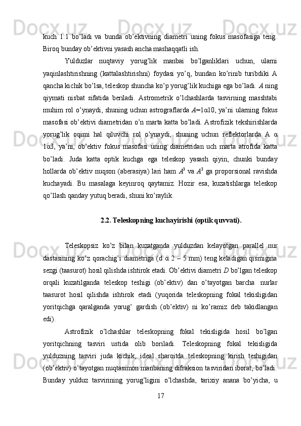17kuch   1:1   bo’ladi   va   bunda   ob’ektivning   diametri   uning   fokus   masofasiga   teng.
Biroq   bunday   ob’ektivni yasash ancha   mashaqqatli   ish.
Yulduzlar   nuqtaviy   yorug’lik   manbai   bo’lganliklari   uchun,   ularni
yaqinlashtirishning   (kattalashtirishni)   foydasi   yo’q,   bundan   ko’rinib   turibdiki   A
qancha kichik bo’lsa, teleskop shuncha ko’p yorug’lik kuchiga ega bo’ladi.  A  ning
qiymati   nisbat   sifatida   beriladi.   Astrometrik   o’lchashlarda   tasvirning   masshtabi
muhim rol o’ynaydi, shuning uchun astrograflarda   A =1α10, ya’ni  ularning fokus
masofasi ob’ektivi diametridan o’n marta katta bo’ladi. Astrofizik tekshirishlarda
yorug’lik   oqimi   hal   qiluvchi   rol   o’ynaydi,   shuning   uchun   reflektorlarda   A   α
1α3,   ya’ni,   ob’ektiv   fokus   masofasi   uning   diametridan   uch   marta   atrofida   katta
bo’ladi.   Juda   katta   optik   kuchga   ega   teleskop   yasash   qiyin,   chunki   bunday
hollarda   ob’ektiv   nuqson   (aberasiya)   lari   ham   A 3
  va   A 2
  ga   proporsional   ravishda
kuchayadi.   Bu   masalaga   keyinroq   qaytamiz.   Hozir   esa,   kuzatishlarga   teleskop
qo’llash qanday   yutuq   beradi,   shuni   ko’raylik.
2.2. Teleskopning   kuchayirishi   (optik   quvvati).
Teleskopsiz   ko’z   bilan   kuzatganda   yulduzdan   kelayotgan   parallel   nur
dastasining ko’z qorachig’i diametriga (d α 2 – 5 mm)  teng keladigan qismigina
sezgi (taasurot) hosil qilishda ishtirok etadi. Ob’ektivi diametri  D  bo’lgan teleskop
orqali   kuzatilganda   teleskop   teshigi   (ob’ektiv)   dan   o’tayotgan   barcha   nurlar
taasurot   hosil   qilishda   ishtirok   etadi   (yuqorida   teleskopning   fokal   tekisligidan
yoritqichga   qaralganda   yorug’   gardish   (ob’ektiv)   ni   ko’ramiz   deb   takidlangan
edi).
Astrofizik   o’lchashlar   teleskopning   fokal   tekisligida   hosil   bo’lgan
yoritqichning   tasviri   ustida   olib   boriladi.   Teleskopning   fokal   tekisligida
yulduzning   tasviri   juda   kichik,   ideal   sharoitda   teleskopning   kirish   teshigidan
(ob’ektiv)   o’tayotgan nuqtasimon manbaning difraksion tasviridan iborat, bo’ladi.
Bunday   yulduz   tasvirining   yorug’ligini   o’lchashda,   tarixiy   anana   bo’yicha,   u