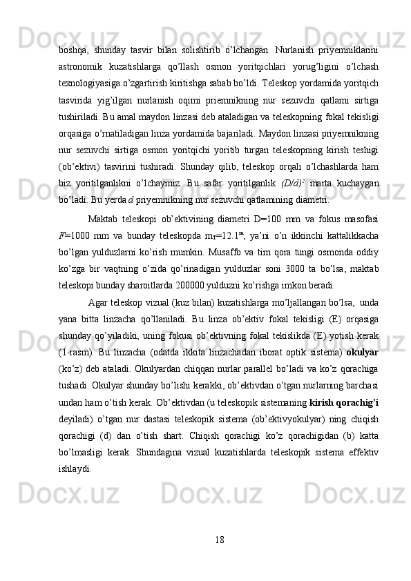 18boshqa,   shunday   tasvir   bilan   solishtirib   o’lchangan.   Nurlanish   priyemniklarini
astronomik   kuzatishlarga   qo’llash   osmon   yoritqichlari   yorug’ligini   o’lchash
texnologiyasiga   o’zgartirish   kiritishga   sabab   bo’ldi.   Teleskop   yordamida   yoritqich
tasvirida   yig’ilgan   nurlanish   oqimi   priemnikning   nur   sezuvchi   qatlami   sirtiga
tushiriladi. Bu   amal   maydon   linzasi   deb   ataladigan   va   teleskopning   fokal   tekisligi
orqasiga   o’rnatiladigan   linza   yordamida   bajariladi.   Maydon   linzasi   priyemnikning
nur   sezuvchi   sirtiga   osmon   yoritqichi   yoritib   turgan   teleskopning   kirish   teshigi
(ob’ektivi)   tasvirini   tushiradi.   Shunday   qilib,   teleskop   orqali   o’lchashlarda   ham
biz   yoritilganlikni   o’lchaymiz.   Bu   safar   yoritilganlik   (D/d) 2
  marta   kuchaygan
bo’ladi.   Bu   yerda   d   priyemnikning   nur   sezuvchi qatlamining   diametri.
Maktab   teleskopi   ob’ektivining   diametri   D=100   mm   va   fokus   masofasi
F =1000   mm   va   bunday   teleskopda   m
T =12.1 m
,   ya’ni   o’n   ikkinchi   kattalikkacha
bo’lgan   yulduzlarni   ko’rish   mumkin.   Musaffo   va   tim   qora   tungi   osmonda   oddiy
ko’zga   bir   vaqtning   o’zida   qo’rinadigan   yulduzlar   soni   3000   ta   bo’lsa,   maktab
teleskopi   bunday   sharoitlarda   200000   yulduzni ko’rishga   imkon beradi.
Agar   teleskop   vizual (kuz   bilan) kuzatishlarga   mo’ljallangan   bo’lsa,   unda
yana   bitta   linzacha   qo’llaniladi.   Bu   linza   ob’ektiv   fokal   tekisligi   (E)   orqasiga
shunday   qo’yiladiki,   uning   fokusi   ob’ektivning   fokal   tekislikda   (E)   yotish   kerak
(1-rasm).   Bu   linzacha   (odatda   ikkita   linzachadan   iborat   optik   sistema)   okulyar
(ko’z)  deb ataladi. Okulyardan chiqqan nurlar  parallel  bo’ladi  va ko’z qorachiga
tushadi. Okulyar shunday bo’lishi kerakki, ob’ektivdan o’tgan nurlarning barchasi
undan ham o’tish kerak. Ob’ektivdan (u teleskopik sistemaning  kirish qorachig’i
deyiladi)   o’tgan   nur   dastasi   teleskopik   sistema   (ob’ektivyokulyar)   ning   chiqish
qorachigi   (d)   dan   o’tish   shart.   Chiqish   qorachigi   ko’z   qorachigidan   (b)   katta
bo’lmasligi   kerak.   Shundagina   vizual   kuzatishlarda   teleskopik   sistema   effektiv
ishlaydi. 