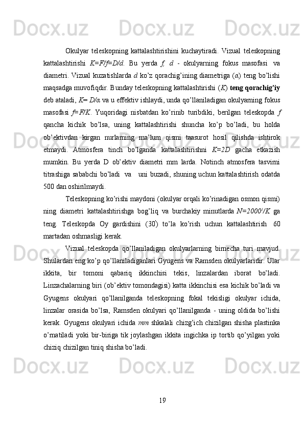 19Okulyar   teleskopning   kattalashtirishini   kuchaytiradi.   Vizual   teleskopning
kattalashtirishi   K=F/f=D/d .   Bu   yerda   f,   d   -   okulyarning   fokus   masofasi   va
diametri. Vizual  kuzatishlarda   d   ko’z qorachig’ining diametriga ( α ) teng bo’lishi
maqsadga muvofiqdir. Bunday teleskopning kattalashtirishi ( K )   teng qorachig’iy
deb ataladi,  K =  D/α   va u effektiv   ishlaydi, unda qo’llaniladigan okulyarning fokus
masofasi   f=F/K .   Yuqoridagi   nisbatdan   ko’rinib   turibdiki,   berilgan   teleskopda   f
qancha   kichik   bo’lsa,   uning   kattalashtirishi   shuncha   ko’p   bo’ladi,   bu   holda
ob’ektivdan   kirgan   nurlarning   ma’lum   qismi   taasurot   hosil   qilishda   ishtirok
etmaydi.   Atmosfera   tinch   bo’lganda   kattalashtirishni   K=2D   gacha   etkazish
mumkin.   Bu   yerda   D   ob’ektiv   diametri   mm   larda.   Notinch   atmosfera   tasvirni
titrashiga sababchi  bo’ladi   va     uni buzadi, shuning uchun kattalashtirish odatda
500   dan   oshirilmaydi.
Teleskopning ko’rishi maydoni (okulyar orqali ko’rinadigan osmon qismi)
ning   diametri   kattalashtirishga   bog’liq   va   burchakiy   minutlarda   N=2000 1
/K   ga
teng.   Teleskopda   Oy   gardishini   (30 '
)   to’la   ko’rish   uchun   kattalashtirish   60
martadan   oshmasligi   kerak.
Vizual   teleskopda   qo’llaniladigan   okulyarlarning   birnecha   turi   mavjud.
Shulardan eng ko’p qo’llaniladiganlari Gyugens va Ramsden okulyarlaridir. Ular
ikkita,   bir   tomoni   qabariq   ikkinchisi   tekis,   linzalardan   iborat   bo’ladi.
Linzachalarning biri (ob’ektiv tomondagisi) katta ikkinchisi esa kichik bo’ladi va
Gyugens   okulyari   qo’llanilganda   teleskopning   fokal   tekisligi   okulyar   ichida,
linzalar   orasida   bo’lsa,   Ramsden   okulyari   qo’llanilganda   -   uning   oldida   bo’lishi
kerak.  Gyugens   okulyari   ichida   mm   shkalali   chizg’ich  chizilgan   shisha   plastinka
o’rnatiladi   yoki   bir-biriga   tik   joylashgan   ikkita   ingichka   ip   tortib   qo’yilgan   yoki
chiziq   chizilgan   tiniq   shisha   bo’ladi. 