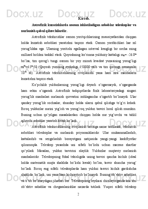 2 Kirish.
Astrofizik kuzatishlarda asosan ishlatiladigan asboblar teleskoplar va
nurlanish   qabul   qiluvchilardir.
Astrofizik   tekshirishlar   osmon   yoritqichlarining   xususiyatlaridan   chiqqan
holda   kuzatish   asboblari   yaratishni   taqozo   etadi.   Osmon   yoritkichlari   har   xil
yorug’likka   ega.   Ularning   yoritishi   egallagan   interval   kengligi   bir   necha   ming
milliard birlikni   tashkil   etadi. Quyoshning   ko’rinma   yulduziy kattaligi   m
0 =   -26.8 m
bo’lsa,   tim   qorog’i   tungi   osmon   bir   yoy   minuti   kvadrat   yuzasining   yorug’ligi
m 0c
=13 m
.50   (Quyosh   yuzining   oydinligi   150000   stilb   va   tim   qorongi   osmonniki
10 -8
  sb).   Astrofizik   tekshirishlarning   rivojlanishi   yana   ham   xira   manbalarni
kuzatishni   taqozo   etadi.
Ko’pchilik   yulduzlarning   yorug’ligi   deyarli   o’zgarmaydi,   o’zgarganda
ham   sekin   o’zgaradi.   Astrofizik   tadqiqotlarda   fizik   laboratoriyadagi   singari
yorug’lik   manbalari   nurlanish   quvvatini   xohlagancha   o’zgartib   bo’lmaydi.   Ular
qanday   yorug’lik   sochsalar,   shunday   holda   ularni   qabul   qilishga   to’g’ri   keladi.
Biroq   yulduzlar   nurini   yig’ish   va   yorug’roq   yulduz   tasviri   hosil   qilish   mumkin.
Buning   uchun   qo’yilgan   masalalardan   chiqqan   holda   nur   yig’uvchi   va   tahlil
qiluvchi   asboblar   yaratish   kerak bo’ladi.
Astrofizik tekshirishlarning rivojlanish tarixiga nazar tashlasak,   tekshirish
asboblari   teleskoplar   va   nurlanish   priyomniklaridir.   Ular   mukammallashib,
kattalashib   va   sezgirlashib   borayotgani   natijasida   yangi-yangi   kashfiyotlar
qilinmoqda.   Teleskop   yasashda   uni   sifatli   bo’lishi   uchun   maxsus   shartlar
qo’yiladi.   Masalan,   yulduz   tasvirini   olaylik.   Yulduzlar   nuqtaviy   nurlanish
manbalaridir.   Teleskopning   fokal   tekisligida   uning   tasviri   qancha   kichik   (ideal
holda   matematik   nuqta   shaklida   bo’lishi   kerak)   bo’lsa,   tasvir   shuncha   yorug’
bo’ladi.   Biroq   eng   sifatli   teleskoplarda   ham   yulduz   tasviri   kichik   gardishcha
shaklida   bo’ladi, uni   yana ham kichraytirib bo’lmaydi. Buning ob’ektiv sabablari
va o’tib bo’lmaydigan   jihatlari bor. Teleskopning loyihasi   chizilayotganda   ana shu
ob’ektiv   sabablar   va   chegaralanishlar   nazarda   tutiladi.   Yuqori   sifatli   teleskop