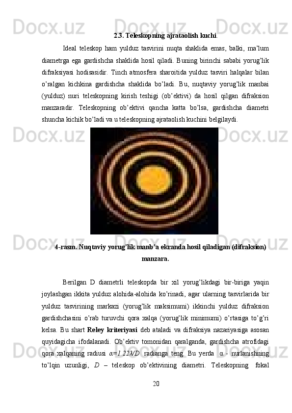 202.3. Teleskopning   ajrataolish   kuchi .
Ideal   teleskop   ham   yulduz   tasvirini   nuqta   shaklida   emas,   balki,   ma’lum
diametrga   ega   gardishcha   shaklida   hosil   qiladi.  Buning   birinchi   sababi   yorug’lik
difraksiyasi   hodisasidir.   Tinch   atmosfera   sharoitida   yulduz   tasviri   halqalar   bilan
o’ralgan   kichkina   gardishcha   shaklida   bo’ladi.   Bu,   nuqtaviy   yorug’lik   manbai
(yulduz)   nuri   teleskopning   kirish   teshigi   (ob’ektivi)   da   hosil   qilgan   difraksion
manzaradir.   Teleskopning   ob’ektivi   qancha   katta   bo’lsa,   gardishcha   diametri
shuncha   kichik   bo’ladi   va   u   teleskopning   ajrataolish   kuchini   belgilaydi.
4-rasm. Nuqtaviy   yorug’lik   manb’a   ekranda   hosil   qiladigan   (difraksion)
manzara.
Berilgan   D   diametrli   teleskopda   bir   xil   yorug’likdagi   bir-biriga   yaqin
joylashgan   ikkita   yulduz   alohida-alohida   ko’rinadi,   agar   ularning   tasvirlarida   bir
yulduz   tasvirining   markazi   (yorug’lik   maksimumi)   ikkinchi   yulduz   difraksion
gardishchasini   o’rab   turuvchi   qora   xalqa   (yorug’lik   minimumi)   o’rtasiga   to’g’ri
kelsa.   Bu   shart   Reley   kriteriyasi   deb   ataladi   va   difraksiya   nazariyasiga   asosan
quyidagicha   ifodalanadi.   Ob’ektiv   tomonidan   qaralganda,   gardishcha   atrofidagi
qora   xalqaning   radiusi   α=1.22λ/D   radianga   teng.   Bu   yerda   α   -   nurlanishning
to’lqin   uzunligi,   D   –   teleskop   ob’ektivining   diametri.   Teleskopning   fokal 