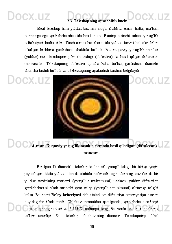 202.3. Teleskopning   ajrataolish   kuchi .
Ideal   teleskop   ham   yulduz   tasvirini   nuqta   shaklida   emas,   balki,   ma’lum
diametrga   ega   gardishcha   shaklida   hosil   qiladi.  Buning   birinchi   sababi   yorug’lik
difraksiyasi   hodisasidir.   Tinch   atmosfera   sharoitida   yulduz   tasviri   halqalar   bilan
o’ralgan   kichkina   gardishcha   shaklida   bo’ladi.   Bu,   nuqtaviy   yorug’lik   manbai
(yulduz)   nuri   teleskopning   kirish   teshigi   (ob’ektivi)   da   hosil   qilgan   difraksion
manzaradir.   Teleskopning   ob’ektivi   qancha   katta   bo’lsa,   gardishcha   diametri
shuncha   kichik   bo’ladi   va   u   teleskopning   ajrataolish   kuchini   belgilaydi.
4-rasm. Nuqtaviy   yorug’lik   manb’a   ekranda   hosil   qiladigan   (difraksion)
manzara.
Berilgan   D   diametrli   teleskopda   bir   xil   yorug’likdagi   bir-biriga   yaqin
joylashgan   ikkita   yulduz   alohida-alohida   ko’rinadi,   agar   ularning   tasvirlarida   bir
yulduz   tasvirining   markazi   (yorug’lik   maksimumi)   ikkinchi   yulduz   difraksion
gardishchasini   o’rab   turuvchi   qora   xalqa   (yorug’lik   minimumi)   o’rtasiga   to’g’ri
kelsa.   Bu   shart   Reley   kriteriyasi   deb   ataladi   va   difraksiya   nazariyasiga   asosan
quyidagicha   ifodalanadi.   Ob’ektiv   tomonidan   qaralganda,   gardishcha   atrofidagi
qora   xalqaning   radiusi   α=1.22λ/D   radianga   teng.   Bu   yerda   α   -   nurlanishning
to’lqin   uzunligi,   D   –   teleskop   ob’ektivining   diametri.   Teleskopning   fokal
