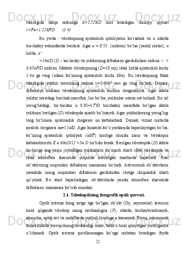 21tekisligida   xalqa   radiusiga   α=1.22λ/D   mos   keladigan   chiziqiy   qiymat
r=Fα=1.22λF/D.       (1.4)
Bu   yerda   -   teleskopning   ajrataolish   qobiliyatini   ko’rsatadi   va   u   odatda
burchakiy   sekundlarda   beriladi.   Agar   α   =   0.55     (mikron)   bo’lsa   (yashil   nurlar),   u
holda,   α 1
=14α/D   ( D   –   sm   larda)   va   yulduzning   difraksion   gardishchasi   radiusi   r   =
0,67αF/D   mikron .   Maktab teleskopining ( D =10 sm) ideal holda ajrataolish kuchi
1.4α   ga   teng   (odam   ko’zining   ajrataolish   kuchi   60α).   Bu   teleskopning   fokal
tekisligida   yulduz   tasvirining   radiusi   r=0.0067   mm   ga   teng   bo’ladi .   Demak,
difraksiya   hodisasi   teleskopning   ajrataolish   kuchini   chegaralaydi.   Agar   ikkita
yulduz orasidagi burchak masofasi   2αα  bo’lsa, yulduzlar ustma-ust tushadi. Bir xil
yorug’likdagi,   bir-biridan   α   0.85=12 0
/D   burchakiy   masofada   bo’lgan   ikkita
yulduzni berilgan ( D ) teleskopda ajratib bo’lmaydi. Agar yulduzlarning yorug’ligi
teng   bo’lmasa,   ajralmaslik   chegarasi   αα   kattalashadi.   Demak,   vizual   nurlarda
ajralish chegarasi αα=12α/D. Agar kuzatish ko’z yordamida bajarilayotgan bo’lsa,
ko’zning   ajrataolish   qobiliyati   (α60 0
)   hisobga   olinishi   zarur   va   teleskopni
kattalashtirishi  K α 60αD/12 =5α D  bo’lishi kerak. Berilgan teleskopda ( D ) ikkita
bir-biriga   eng   yaqin   joylashgan   yulduzlarni   ko’rinish   sharti   ideal   teleskopda   va
ideal   atmosfera   sharoitida   yuqorida   keltirilgan   shartlarda   bajariladi.   Real
ob’ektivning   nuqsonlari   difraksion   manzarani   bo’zadi.   Astronomik   ob’ektivlarni
yasashda   uning   nuqsonlari   difraksion   gardishidan   chetga   chiqmaslik   sharti
qo’yiladi.   Bu   shart   bajariladigan   ob’ektivlarda   yaxshi   atmosfera   sharoitida
difraksion   manzarani   ko’rish mumkin.
2.4. Teleskopikning   fotografik   optik   quvvati.
Optik   sistema   keng   sirtga   ega   bo’lgan   ob’ekt   (Oy,   sayyoralar)   tasvirini
hosil   qilganda   teleskop   uning   ravshanligini   ( V ),   odatda,   kuchaytiraolmaydi,
aksincha,   optik   sirt   va   muhitlarda   yutilish   hisobiga   u   kamayadi.   Biroq,   astronomik
kuzatishlarda yoritqichning ravshanligi emas, balki u hosil qilayotgan yoritilganlik
o’lchanadi.   Optik   sistema   qurollanmagan   ko’zga   nisbatan   beradigan   foyda