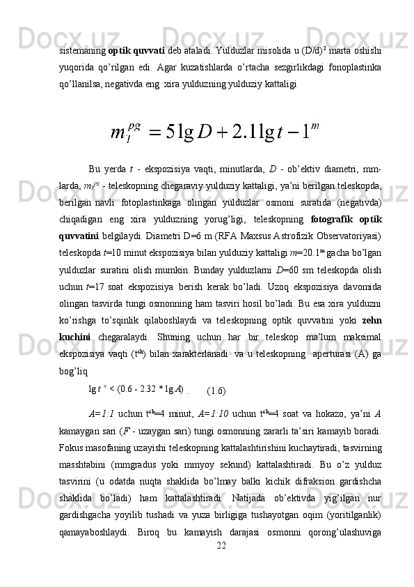 22sistemaning   optik quvvati   deb ataladi. Yulduzlar misolida u (D/d) 2
 marta oshishi
yuqorida   qo’rilgan   edi.   Agar   kuzatishlarda   o’rtacha   sezgirlikdagi   fonoplastinka
qo’llanilsa,   negativda   eng   xira   yulduzning   yulduziy   kattaligi
Bu   yerda   t   -   ekspozisiya   vaqti,   minutlarda,   D   -   ob’ektiv   diametri,   mm-
larda,  m
T pg
  -   teleskopning   chegaraviy   yulduziy   kattaligi,   ya’ni   berilgan   teleskopda,
berilgan   navli   fotoplastinkaga   olingan   yulduzlar   osmoni   suratida   (negativda)
chiqadigan   eng   xira   yulduzning   yorug’ligi,   teleskopning   fotografik   optik
quvvatini   belgilaydi. Diametri D=6 m (RFA Maxsus Astrofizik Observatoriyasi)
teleskopda   t =10 minut ekspozisiya bilan   yulduziy kattaligi   m =20.1 m
 gacha bo’lgan
yulduzlar   suratini   olish   mumkin.   Bunday   yulduzlarni   D =60   sm   teleskopda   olish
uchun   t =17   soat   ekspozisiya   berish   kerak   bo’ladi.   Uzoq   ekspozisiya   davomida
olingan tasvirda tungi osmonning ham tasviri hosil bo’ladi. Bu esa xira yulduzni
ko’rishga   to’sqinlik   qilaboshlaydi   va   teleskopning   optik   quvvatini   yoki   zehn
kuchini   chegaralaydi.   Shuning   uchun   har   bir   teleskop   ma’lum   maksimal
ekspozisiya   vaqti   (t ch
)   bilan   xarakterlanadi   va   u   teleskopning     aperturasi   (A)   ga
bog’liqlg	 t ч < (0.6	 - 2.32	 * lg	 A) .
(1.6)
A=1:1   uchun   t ch
=4   minut,   A=1:10   uchun   t ch
=4   soat   va   hokazo,   ya’ni   A
kamaygan   sari ( F   - uzaygan sari) tungi osmonning zararli   ta’siri kamayib boradi.
Fokus   masofaning   uzayishi   teleskopning   kattalashtirishini   kuchaytiradi,   tasvirning
masshtabini   (mmgradus   yoki   mmyoy   sekund)   kattalashtiradi.   Bu   o’z   yulduz
tasvirini   (u   odatda   nuqta   shaklida   bo’lmay   balki   kichik   difraksion   gardishcha
shaklida   bo’ladi)   ham   kattalashtiradi.   Natijada   ob’ektivda   yig’ilgan   nur
gardishgacha   yoyilib   tushadi   va   yuza   birligiga   tushayotgan   oqim   (yoritilganlik)
qamayaboshlaydi.   Biroq   bu   kamayish   darajasi   osmonni   qorong’ulashuviga 