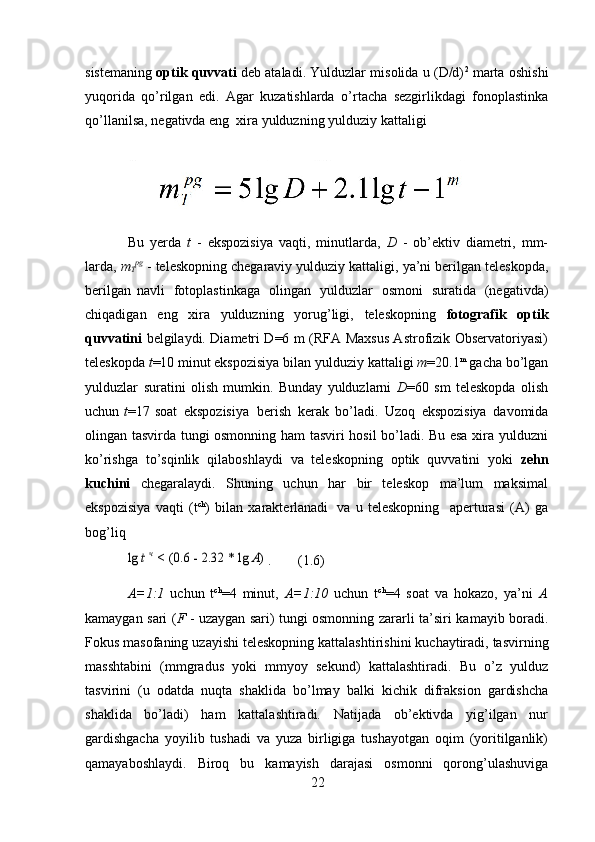 22sistemaning   optik quvvati   deb ataladi. Yulduzlar misolida u (D/d) 2
 marta oshishi
yuqorida   qo’rilgan   edi.   Agar   kuzatishlarda   o’rtacha   sezgirlikdagi   fonoplastinka
qo’llanilsa,   negativda   eng   xira   yulduzning   yulduziy   kattaligi
Bu   yerda   t   -   ekspozisiya   vaqti,   minutlarda,   D   -   ob’ektiv   diametri,   mm-
larda,  m
T pg
  -   teleskopning   chegaraviy   yulduziy   kattaligi,   ya’ni   berilgan   teleskopda,
berilgan   navli   fotoplastinkaga   olingan   yulduzlar   osmoni   suratida   (negativda)
chiqadigan   eng   xira   yulduzning   yorug’ligi,   teleskopning   fotografik   optik
quvvatini   belgilaydi. Diametri D=6 m (RFA Maxsus Astrofizik Observatoriyasi)
teleskopda   t =10 minut ekspozisiya bilan   yulduziy kattaligi   m =20.1 m
 gacha bo’lgan
yulduzlar   suratini   olish   mumkin.   Bunday   yulduzlarni   D =60   sm   teleskopda   olish
uchun   t =17   soat   ekspozisiya   berish   kerak   bo’ladi.   Uzoq   ekspozisiya   davomida
olingan tasvirda tungi osmonning ham tasviri hosil bo’ladi. Bu esa xira yulduzni
ko’rishga   to’sqinlik   qilaboshlaydi   va   teleskopning   optik   quvvatini   yoki   zehn
kuchini   chegaralaydi.   Shuning   uchun   har   bir   teleskop   ma’lum   maksimal
ekspozisiya   vaqti   (t ch
)   bilan   xarakterlanadi   va   u   teleskopning     aperturasi   (A)   ga
bog’liqlg	 t ч < (0.6	 - 2.32	 * lg	 A) .
(1.6)
A=1:1   uchun   t ch
=4   minut,   A=1:10   uchun   t ch
=4   soat   va   hokazo,   ya’ni   A
kamaygan   sari ( F   - uzaygan sari) tungi osmonning zararli   ta’siri kamayib boradi.
Fokus   masofaning   uzayishi   teleskopning   kattalashtirishini   kuchaytiradi,   tasvirning
masshtabini   (mmgradus   yoki   mmyoy   sekund)   kattalashtiradi.   Bu   o’z   yulduz
tasvirini   (u   odatda   nuqta   shaklida   bo’lmay   balki   kichik   difraksion   gardishcha
shaklida   bo’ladi)   ham   kattalashtiradi.   Natijada   ob’ektivda   yig’ilgan   nur
gardishgacha   yoyilib   tushadi   va   yuza   birligiga   tushayotgan   oqim   (yoritilganlik)
qamayaboshlaydi.   Biroq   bu   kamayish   darajasi   osmonni   qorong’ulashuviga