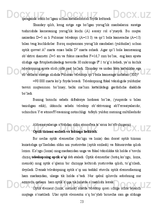 23qaraganda   sekin   bo’lgani   uchun   kattalashtirish foyda   keltiradi.
Shunday   qilib,   keng   sirtga   ega   bo’lgan   yorug’lik   manbalarini   suratga
tushirishda   kameraning   yorug’lik   kuchi   (A)   asosiy   rol   o’ynaydi.   Bu   nuqtai
nazardan   D=5   m   li   Polomar   teleskopi   (A=13.3)   va   qo’l   bola   kameracha   (A=13)
bilan  teng   kuchlidirlar.   Biroq  nuqtasimon   yorug’lik   manbalari   (yulduzlar)   uchun
optik   quvvat   A 2
  marta   emas   balki   D 2
  marta   oshadi.   Agar   qo’l   bola   kameraning
ob’ektivi diametri   D =5 sm   va   fokus   masofasi   F=16,7   mm   bo’lsa,   eng   kam   ajrata
olishga   ega   fotoplastinkadagi tasvirda 30 mikronga   0 0
.1 to’g’ri   keladi, ya’ni kichik
teleskopning ajrata olish   juda past bo’ladi. Shunday va undan kam kattalikka ega
ob’ektlarni   suratga   olishda   Polomar   teleskopi   qo’l   bola   kameraga   nisbatan   (300) 2
=90 000 marta ko’p foyda beradi. Teleskopning fokal tekisligida yulduzlar
tasviri   nuqtasimon   bo’lmay,   balki   ma’lum   kattalikdagi   gardishcha   shaklida
bo’ladi.
Buning   birinchi   sababi   difraksiya   hodisasi   bo’lsa,   (yuqorida   u   bilan
tanishgan   edik),   ikkinchi   sababi   teleskop   ob’ektivining   abYerrasiyalaridir,
uchinchisi Yer   atmosfYerasining   notinchligi   tufayli   yulduz   nurining   miltillashidir
.
Abberasiyalariga   o’tishdan   oldin   atmosfera   ta’sirini   ko’rib   chiqamiz.
Optik   tizimni   sozlash   va   fokusga   keltirish.
Bir   necha   optik   elementlar   (ko’zgu   va   linza)   dan   iborat   optik   tizimni
kuzatishga   qo’llashdan   oldin   uni   yustirovka   (optik   sozlash)   va   fokusirovka   qilish
lozim.   Ko’zgu (linza) ning markazidan unga va fokal tekislikka tik holda o’tuvchi
chiziq   teleskopning   optik   o’qi   deb   ataladi.   Optik   elementlar   (botiq   ko’zgu,   linza,
menisk)   ning   optik   o’qlarini   bir   chiziqqa   keltirish   yustirovka   qilish,   to’g’rilash,
deyiladi. Demak teleskopning optik o’qi uni tashkil etuvchi  optik elementlarning
ham   markazidan,   ularga   tik   holda   o’tadi.   Nur   qabul   qiluvchi   asbobning   nur
sezuvchi   qatlami   ham   optik   o’qqa   tik   holatda   o’rnatilishi   kerak.
Optik element (linza,   menisk) odatda teleskop quvri ichiga uchta tayanch
nuqtaga   o’rnatiladi.   Ular   optik   elementni   o’q   bo’ylab   birnecha   mm   ga   oldinga