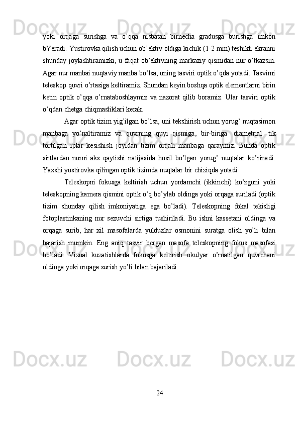 24yoki   orqaga   surishga   va   o’qqa   nisbatan   birnecha   gradusga   burishga   imkon
bYeradi.   Yustirovka qilish uchun ob’ektiv oldiga kichik (1-2 mm) teshikli ekranni
shunday   joylashtiramizki, u faqat ob’ektivning markaziy qismidan nur  o’tkazsin.
Agar nur   manbai nuqtaviy manba bo’lsa, uning tasviri optik o’qda yotadi. Tasvirni
teleskop   quvri o’rtasiga keltiramiz. Shundan keyin boshqa optik elementlarni birin
ketin   optik   o’qqa   o’rnataboshlaymiz   va   nazorat   qilib   boramiz.   Ular   tasviri   optik
o’qdan   chetga   chiqmasliklari   kerak.
Agar optik tizim yig’ilgan bo’lsa, uni tekshirish uchun yorug’ nuqtasimon
manbaga   yo’naltiramiz   va   quvrning   quyi   qismiga,   bir-biriga   diametrial   tik
tortilgan   iplar   kesishish   joyidan   tizim   orqali   manbaga   qaraymiz.   Bunda   optik
sirtlardan   nurni   aks   qaytishi   natijasida   hosil   bo’lgan   yorug’   nuqtalar   ko’rinadi.
Yaxshi   yustirovka   qilingan   optik tizimda   nuqtalar   bir   chiziqda   yotadi.
Teleskopni   fokusga   keltirish   uchun   yordamchi   (ikkinchi)   ko’zguni   yoki
teleskopning kamera qismini optik o’q bo’ylab oldinga yoki orqaga suriladi (optik
tizim   shunday   qilish   imkoniyatiga   ega   bo’ladi).   Teleskopning   fokal   tekisligi
fotoplastinkaning   nur   sezuvchi   sirtiga   tushiriladi.   Bu   ishni   kassetani   oldinga   va
orqaga   surib,   har   xil   masofalarda   yulduzlar   osmonini   suratga   olish   yo’li   bilan
bajarish   mumkin.   Eng   aniq   tasvir   bergan   masofa   teleskopning   fokus   masofasi
bo’ladi.   Vizual   kuzatishlarda   fokusga   keltirish   okulyar   o’rnatilgan   quvrchani
oldinga   yoki   orqaga   surish yo’li   bilan bajariladi. 