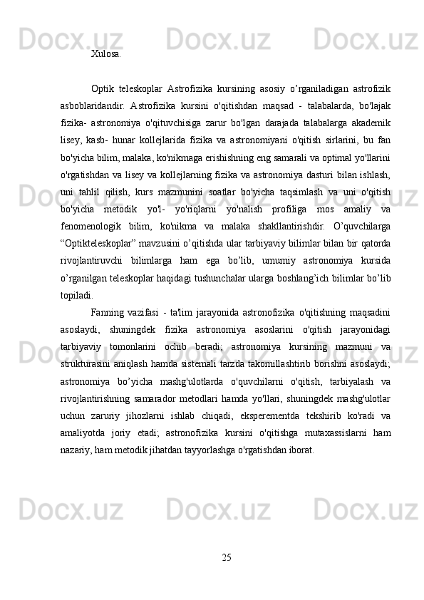 25Xulosa.
Optik   teleskoplar   Astrofizika   kursining   asosiy   o’rganiladigan   astrofizik
asboblaridandir.   Astrofizika   kursini   o'qitishdan   maqsad   -   talabalarda,   bo'lajak
fizika-   astronomiya   o'qituvchisiga   zarur   bo'lgan   darajada   talabalarga   akademik
lisey,   kasb-   hunar   kollejlarida   fizika   va   astronomiyani   o'qitish   sirlarini,   bu   fan
bo'yicha bilim,   malaka, ko'nikmaga erishishning eng samarali va optimal yo'llarini
o'rgatishdan va   lisey va kollejlarning fizika va astronomiya dasturi  bilan ishlash,
uni   tahlil   qilish,   kurs   mazmunini   soatlar   bo'yicha   taqsimlash   va   uni   o'qitish
bo'yicha   metodik   yo'l-   yo'riqlarni   yo'nalish   profiliga   mos   amaliy   va
fenomenologik   bilim,   ko'nikma   va   malaka   shakllantirishdir.   O’quvchilarga
“Optikteleskoplar”   mavzusini   o’qitishda   ular   tarbiyaviy bilimlar   bilan   bir   qatorda
rivojlantiruvchi   bilimlarga   ham   ega   bo’lib,   umumiy   astronomiya   kursida
o’rganilgan teleskoplar haqidagi tushunchalar ularga   boshlang’ich   bilimlar   bo’lib
topiladi.
Fanning   vazifasi   -   ta'lim   jarayonida   astronofizika   o'qitishning   maqsadini
asoslaydi,   shuningdek   fizika   astronomiya   asoslarini   o'qitish   jarayonidagi
tarbiyaviy   tomonlarini   ochib   beradi;   astronomiya   kursining   mazmuni   va
strukturasini  aniqlash   hamda  sistemali   tarzda takomillashtirib  borishni  asoslaydi;
astronomiya   bo’yicha   mashg'ulotlarda   o'quvchilarni   o'qitish,   tarbiyalash   va
rivojlantirishning   samarador   metodlari   hamda   yo'llari,   shuningdek   mashg'ulotlar
uchun   zaruriy   jihozlarni   ishlab   chiqadi,   eksperementda   tekshirib   ko'radi   va
amaliyotda   joriy   etadi;   astronofizika   kursini   o'qitishga   mutaxassislarni   ham
nazariy, ham metodik   jihatdan tayyorlashga   o'rgatishdan   iborat. 