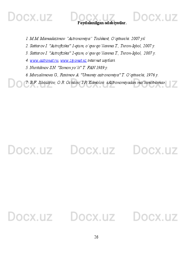 26Foydalanilgan adabiyotlar.
1. M.M. Mamadazimov   “Astronomiya”   Toshkent,   O’qituvchi.   2007   yil
2. Sattarov   I.   "Astrofizika"   1-qism,   o’quv   qo’llanma   T.,   Turon-Iqbol,   2007   y.
3. Sattarov   I.   "Astrofizika"   2-qism,   o’quv   qo’llanma   T.,   Turon-Iqbol, 2007   y.
4. www.astronet.ru    ,   www.ziyonet.uz   internet   saytlari.
5. Nuritdinov   S.N.   "Somon   yo’li"   T.   FAN   1989   y.
6. Mursalimova   G.,   Raximov   A.   "Umumiy   astronomiya"   T. O’qituvchi,   1976   y.
7. B.F. Izbosarov,   O.R. Ochilov,   I.R. Kamolov.   «Astronomiyadan   ma`lumotnoma». 