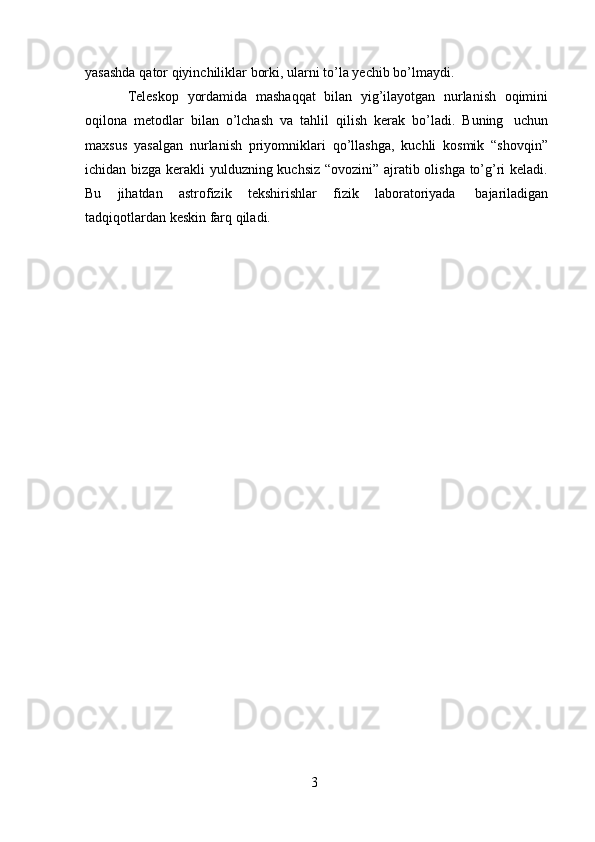 3yasashda   qator   qiyinchiliklar   borki,   ularni   to’la   yechib   bo’lmaydi.
Teleskop   yordamida   mashaqqat   bilan   yig’ilayotgan   nurlanish   oqimini
oqilona   metodlar   bilan   o’lchash   va   tahlil   qilish   kerak   bo’ladi.   Buning   uchun
maxsus   yasalgan   nurlanish   priyomniklari   qo’llashga,   kuchli   kosmik   “shovqin”
ichidan bizga kerakli yulduzning kuchsiz “ovozini” ajratib olishga to’g’ri keladi.
Bu   jihatdan   astrofizik   tekshirishlar   fizik   laboratoriyada   bajariladigan
tadqiqotlardan   keskin   farq qiladi. 
