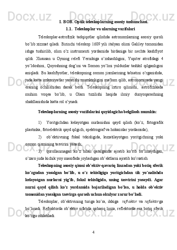 4I. BOB. Optik teleskoplarning asosiy tushunchasi.
1.1. Teleskoplar   va   ularning   vazifalari
Teleskoplar-astrofizik   tadqiqotlar   qilishda   astronomlarning   asosiy   quroli
bo’lib xizmat qiladi. Birinchi teleskop 1609 yili italyan olimi  Galiley tomonidan
ishga   tushirilib,   olim   o’z   instrumenti   yordamida   birdaniga   bir   nechta   kashfiyot
qildi.   Xususan   u   Oyning   relefi   Yernikiga   o’xshashligini,   Yupiter   atrofidagi   4
yo’ldoshini,   Quyoshning   dog’ini   va   Somon   yo’lini   yulduzlar   tashkil   qilganligini
aniqladi.   Bu   kashfiyotlar,   teleskopning   osmon   jismlarining   tabiatini   o’rganishda,
juda katta imkoniyatlar yaratishi mumkinligini ma’lum qilib, astronomiyada yangi
eraning   ochilishidan   darak   berdi.   Teleskopning   ixtiro   qilinishi,   astrofizikada
muhim   voqea   bo’lib,   u   Olam   tuzilishi   haqida   ilmiy   dunyoqarashning
shakllanishida   katta   rol   o’ynadi.
Teleskoplarning   asosiy   vazifalarini   quyidagicha   belgilash   mumkin:
1) Yoritgichdan   kelayotgan   nurlanishni   qayd   qilish   (ko’z,   fotografik
plastinka,   fotoelektrik   qayd qilgich,   spektrograf   va   hokazolar yordamida);
2) ob’ektiivning   fokal   tekisligida,   kuzatilayotgan   yoritgichning   yoki
osmon   qismining   tasvirini yasash;
3) qurollanmagan   ko’z   bilan   qaralganda   ajratib   ko’rib   bo’lmaydigan,
o’zaro   juda   kichik   yoy   masofada   joylashgan ob’ektlarni   ajratib   ko’rsatish.
Teleskopning asosiy qismi ob’ektiv-qavariq linzadan yoki botiq sferik
ko’zgudan   yasalgan   bo’lib,   u   o’z   tekisligiga   yoritgichdan   tik   yo’nalishda
kelayotgan   nurlarni   yig’ib,   fokal   tekisligida,   uning   tasvirini   yasaydi.   Agar
nurni   qayd   qilish   ko’z   yordamida   bajariladigan   bo’lsa,   u   holda   ob’ektiv
tomonidan   yasalgan   tasvirga qarash   uchun   okulyar   zarur   bo’ladi.
Teleskoplar,   ob’ektivining   turiga   ko’ra,   ikkiga     refraktor   va   reflektor ga
bo’linadi. Refraktorda ob’ektiv sifatida qabariq linza, reflektorda esa botiq sferik
ko’zgu   ishlatiladi. 